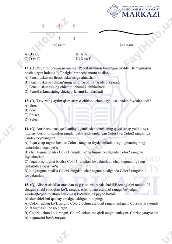 i bir necha marta bosilsa, … . a) pensil uskunasi brush uskunasiga almashadi b) pencil uskunasi chizig‘ining rangi tasodifiy tarzda o‘zgaradi c) pencil uskunasining chiziq o‘lchami kichiklashadi d) pencil uskunasining chiziq o‘lchami kattalashadi 13. (b) tasvirning ayrim qismlarini o‘chirish uchun qaysi uskunadan foydalaniladi? a) brush b) pencil c) eraser d) select 14. (q) brush uskunasi qo‘llanilayotganda sichqonchaning qaysi (chap yoki o‘ng) tugmasi bosib turilganligi ranglar palitrasida tanlangan color1 va color2 ranglariga qanday bog‘langan? a) faqat chap tugma bosilsa color1 rangdan foydalaniladi, o‘ng tugmaning rang tanlashda aloqasi yo‘q b) chap tugma bosilsa color1 rangdan, o‘ng tugma bosilganda color2 rangdan foydalaniladi c) faqat o‘ng tugma bosilsa color1 rangdan foydalaniladi, chap tugmaning rang tanlashda aloqasi yo‘q d) o‘ng tugma bosilsa color1 rangdan, chap tugma bosilganda color2 rangdan foydalaniladi 15. (q) alisher shakllar orasidan to‘g‘ri to‘rtburchak shakli(rectangle)ni tanladi. u chizgan shakl chiziqlari ko‘k rangda, ichki qismi esa qizil rangga bo‘yalgan kvadrat(to‘g‘ri to‘rtburchak emas) ko‘rinishida …