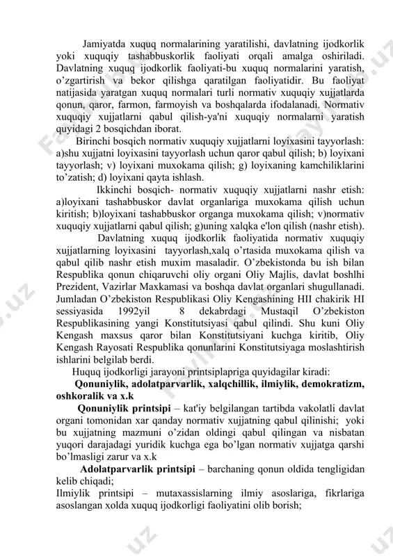 ini tayyorlash,xalq o’rtasida muxokama qilish va qabul qilib nashr etish muxim masaladir. o’zbekistonda bu ish bilan respublika qonun chiqaruvchi oliy organi oliy majlis, davlat boshlhi prezident, vazirlar maxkamasi va boshqa davlat organlari shugullanadi. jumladan o’zbekiston respublikasi oliy kengashining hii chakirik hi sessiyasida 1992yil 8 dekabrdagi mustaqil o’zbekiston respublikasining yangi konstitutsiyasi qabul qilindi. shu kuni oliy kengash maxsus qaror bilan konstitutsiyani kuchga kiritib, oliy kengash rayosati respublika qonunlarini konstitutsiyaga moslashtirish ishlarini belgilab berdi. huquq ijodkorligi jarayoni printsiplapriga quyidagilar kiradi: qonuniylik, adolatparvarlik, xalqchillik, ilmiylik, demokratizm, oshkoralik va x.k qonuniylik printsipi – kat'iy belgilangan tartibda vakolatli davlat organi tomonidan xar qanday normativ xujjatning qabul qilinishi; yoki bu xujjatning mazmuni o’zidan oldingi qabul qilingan va nisbatan yuqori darajadagi yuridik kuchga ega bo’lgan normativ xujjatga qarshi bo’lmasligi zarur va x.k adolatparvarlik printsipi – barchaning qonun oldida tengligidan kelib chiqadi; ilmiylik printsipi – mutaxassislarning ilmiy asoslariga, fikrlariga asoslangan xolda xuquq ijodkorligi faoliyatini olib borish; demokratizm printsipi …