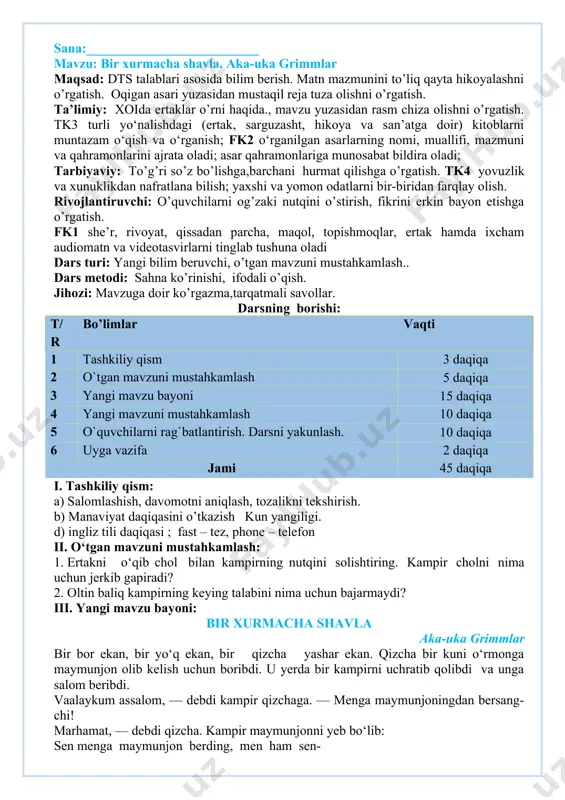 rtak, sarguzasht, hikoya va san’atga doir) kitoblarni muntazam o‘qish va o‘rganish; fk2 o‘rganilgan asarlarning nomi, muallifi, mazmuni va qahramonlarini ajrata oladi; asar qahramonlariga munosabat bildira oladi; tarbiyaviy: to’g’ri so’z bo’lishga,barchani hurmat qilishga o’rgatish. tk4 yovuzlik va xunuklikdan nafratlana bilish; yaxshi va yomon odatlarni bir-biridan farqlay olish. rivojlantiruvchi: o’quvchilarni og’zaki nutqini o’stirish, fikrini erkin bayon etishga o’rgatish. fk1 she’r, rivoyat, qissadan parcha, maqol, topishmoqlar, ertak hamda ixcham audiomatn va videotasvirlarni tinglab tushuna oladi dars turi: yangi bilim beruvchi, o’tgan mavzuni mustahkamlash.. dars metodi: sahna ko’rinishi, ifodali o’qish. jihozi: mavzuga doir ko’rgazma,tarqatmali savollar. darsning borishi: t/r bo’limlar vaqti 1 tashkiliy qism 3 daqiqa 2 o`tgan mavzuni mustahkamlash 5 daqiqa 3 yangi mavzu bayoni 15 daqiqa 4 yangi mavzuni mustahkamlash 10 daqiqa 5 o`quvchilarni rag`batlantirish. darsni yakunlash. 10 daqiqa 6 uyga vazifa 2 daqiqa jami 45 daqiqa i. tashkiliy qism: a) salomlashish, davomotni aniqlash, tozalikni tekshirish. b) manaviyat daqiqasini o’tkazish kun yangiligi. d) …