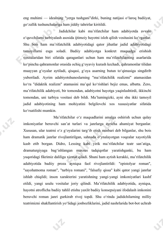 belgilovchi xos xususiyatlar sifatida ko‘rsatilishi mumkin. ma’rifatchilar o‘z maqsadlarini amalga oshirish uchun qulay imkoniyatlar beruvchi san’at turlari va janrlarga ayricha ahamiyat berganlar. xususan, ular teatrni o‘z g‘oyalarini targ‘ib etish minbari deb bilganlar, shu bois ham dramatik janrlar rivojlantirilgan, sahnada o‘ynalayotgan voqealar xayotiylik kasb etib borgan. didro, lessing kabi yirik ma’rifatchilar teatr san’atiga, dramaturgiyaga bag‘ishlangan maxsus tadqiqotlar yaratishganki, bu ham yuqoridagi fikrimiz daliliga xizmat qiladi. shuni ham aytish kerakki, ma’rifatchilik adabiyotida badiiy proza ayniqsa faol rivojlantirildi: "epistolyar roman", "sayohatnoma roman", "tarbiya romani", "falsafiy qissa" kabi qator yangi janrlar ishlab chiqildi; inson xarakterini yaratishning yangi-yangi imkoniyatlari kashf etildi, yangi usulu vositalar joriy qilindi. ma’rifatchilik adabiyotida, ayniqsa, hayotni atroflicha badiiy tahlil etishu yaxlit badiiy konsepsiyani ifodalash imkonini beruvchi roman janri gurkirab rivoj topdi. shu o‘rinda jadidchilarning milliy teatrimizni shakllantirish yo‘lidagi jonbozliklarini, jadid nashrlarida bot-bot uchrab turgan "bizga tiyotr va ro‘mon kitoblari kerak" qabiladagi xitoblarni eslasak, mushtaraklik yana ham bo‘rtib ko‘zga tashlanadi. e’tiborli jihati …