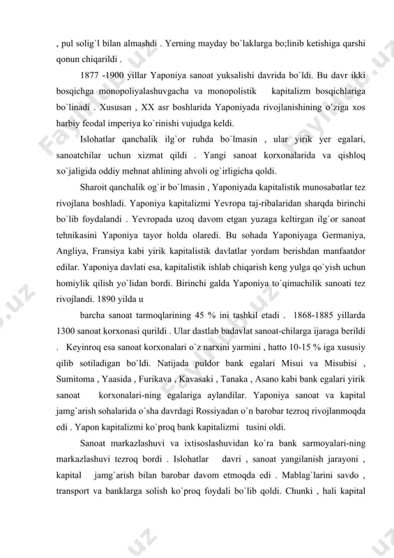 tezroq rivojlanmoqda edi . yapon kapitalizmi ko`proq bank kapitalizmi tusini oldi. sanoat markazlashuvi va ixtisoslashuvidan ko`ra bank sarmoyalari-ning markazlashuvi tezroq bordi . islohatlar davri , sanoat yangilanish jarayoni , kapital jamg`arish bilan barobar davom etmoqda edi . mablag`larini savdo , transport va banklarga solish ko`proq foydali bo`lib qoldi. chunki , hali kapital bilan ishonchli ta`minlanmagan sanoat pul qarz berish katta daromad edi . lekin yanada kapitalizm taraqqiyoti g`arb davlatlariga nisbatan ancha orqada edi . yaponiyada yangi islohatlar tezkorlik bilan ro`y berdi. lekin artanaviy munosabatlar hali katta ta`sirga ega edi. shunga qaramay, sanoat rivoji o`z natijasini ko`rsata boshladi . kapitalizm taraqqiyoti dehqonlarning terdan ajralishi bilan birgalikda bordi . 1883 yilda 33 ming dehqon yeridan ajralgan bo`lsa , 1885 yilga kelib , bu raqam 108 mingga yetdi . natijada ular shaharga ketib , yollanma ishchilargaaylandilar. ishchilar ma`lum ijtimoiy qatlam bo`lib shakillandilar. sanoat egalari yangicha ,ilg`or ishlab chiqarish keng yo`lga qo`yib , mamlakatni …