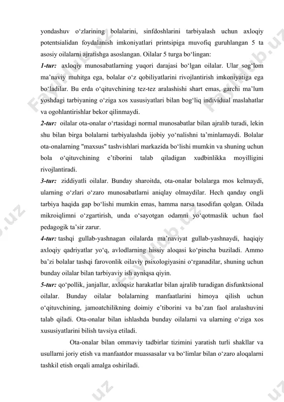 a, bolalar o‘z qobiliyatlarini rivojlantirish imkoniyatiga ega bo‘ladilar. bu erda o‘qituvchining tez-tez aralashishi shart emas, garchi ma’lum yoshdagi tarbiyaning o‘ziga xos xususiyatlari bilan bog‘liq individual maslahatlar va ogohlantirishlar bekor qilinmaydi. 2-tur: oilalar ota-onalar o‘rtasidagi normal munosabatlar bilan ajralib turadi, lekin shu bilan birga bolalarni tarbiyalashda ijobiy yo‘nalishni ta’minlamaydi. bolalar ota-onalarning "maxsus" tashvishlari markazida bo‘lishi mumkin va shuning uchun bola o‘qituvchining e’tiborini talab qiladigan xudbinlikka moyilligini rivojlantiradi. 3-tur: ziddiyatli oilalar. bunday sharoitda, ota-onalar bolalarga mos kelmaydi, ularning o‘zlari o‘zaro munosabatlarni aniqlay olmaydilar. hech qanday ongli tarbiya haqida gap bo‘lishi mumkin emas, hamma narsa tasodifan qolgan. oilada mikroiqlimni o‘zgartirish, unda o‘sayotgan odamni yo‘qotmaslik uchun faol pedagogik ta’sir zarur. 4-tur: tashqi gullab-yashnagan oilalarda ma’naviyat gullab-yashnaydi, haqiqiy axloqiy qadriyatlar yo‘q, avlodlarning hissiy aloqasi ko‘pincha buziladi. ammo ba’zi bolalar tashqi farovonlik oilaviy psixologiyasini o‘rganadilar, shuning uchun bunday oilalar bilan tarbiyaviy ish ayniqsa qiyin. 5-tur: qo‘pollik, janjallar, axloqsiz harakatlar bilan ajralib turadigan disfunktsional oilalar. bunday oilalar …