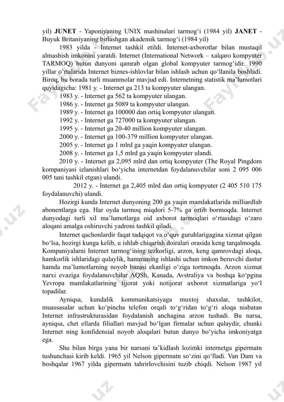 i butun dunyoga tarkaldi va chet el tarmoqlari tashkilotchilari aksh tarmog‘iga ulanishga rozi bulishdi. internet ning butun dunyoni kamrab olishi quyidagi tarmoqlarning kushilishi xisobiga bo‘ldi. nsfnet - akshning ilmiy-tadqiqot institutlarini, korporasiya va xukumat idoralarini birlashtiruvchi tarmog. (1980 yil) eunet (europe union network) - yevropaning unix operatsion sitemasida va uucp xamda tcp/ip da ishlaydigan mashinalari tarmog‘i. markazi amsterdam shaxrida. (1982 yil) earn (european academic research network) - yevropaning o‘quv, ilmiy-tekshirish va tadqiqot muassasalarining tarmog‘i (1983 yil) junet - yaponiyaning unix mashinalari tarmog‘i (1984 yil) janet - buyuk britaniyaning birlashgan akademik tarmog‘i (1984 yil) 1983 yilda - internet tashkil etildi. internet-axborotlar bilan mustaqil almashish imkonini yaratdi. internet (international network – xalqaro kompyuter tarmoq) butun dunyoni qamrab olgan global kompyuter tarmog‘idir. 1990 yillar o‘rtalarida internet biznes-ishlovlar bilan ishlash uchun qo‘llanila boshladi. biroq, bu borada turli muammolar mavjud edi. internetning statistik ma’lumotlari quyidagicha: 1981 y. - internet ga 213 ta kompyuter ulangan. 1983 y. …
