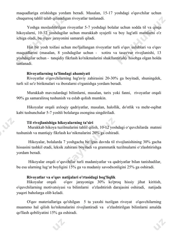 irilgan rivoyatlar 5-7 yoshdagi bolalar uchun sodda til va qisqa hikoyalarni, 10-12 yoshdagilar uchun murakkab syujetli va boy lug'atli matnlarni o'z ichiga oladi, bu o'quv jarayonini samarali qiladi. har bir yosh toifasi uchun mo'ljallangan rivoyatlar turli o'quv uslublari va o'quv maqsadlarini (masalan, 8 yoshdagilar uchun - xotira va tasavvur rivojlanishi, 13 yoshdagilar uchun - tanqidiy fikrlash ko'nikmalarini shakllantirish) hisobga olgan holda tanlanadi. rivoyatlarning ta'limdagi ahamiyati rivoyatlar o'quvchilarning lug'aviy zahirasini 20-30% ga boyitadi, shuningdek, turli xil so'z birikmalari va iboralarni o'rganishga yordam beradi. murakkab mavzulardagi bilimlarni, masalan, tarix yoki fanni, rivoyatlar orqali 90% ga samaraliroq tushunish va eslab qolish mumkin. hikoyalar orqali axloqiy qadriyatlar, masalan, halollik, do'stlik va mehr-oqibat kabi tushunchalar 5-7 yoshli bolalarga osongina singdiriladi. til rivojlanishiga hikoyalarning ta'siri murakkab hikoya tuzilmalarini tahlil qilish, 10-12 yoshdagi o‘quvchilarda matnni tushunish va mantiqiy fikrlash ko‘nikmalarini 20% ga oshiradi. hikoyalar, bolalarda 7 yoshgacha bo‘lgan davrda til rivojlanishining 30% gacha hissasini tashkil etadi, leksik …