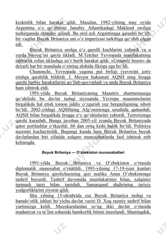 imperiyasi tarkibiga qo‘shib olgan edi. buyuk britaniya orolga o‘z qurolli kuchlarini yubordi va u yerda bayrog‘ini qayta tikladi. m.tetcher yevropada mamlakatning rahbarlik rolini tiklashga zo‘r berib harakat qildi. «umumiy bozor» da deyarli har bir masalada o‘zining alohida fikriga ega bo‘ldi. chunonchi, yevropada yagona pul birligi (yevro)ni joriy etishga qarshilik bildirdi. j. meyjor hukumati aqsh ning iroqqa qarshi harbiy harakatlarini qo‘llab-quvvatladi va unda buyuk britaniya ham ishtirok etdi. 1991-yilda buyuk britaniyaning maastrix shartnomasiga qo‘shilishi bu davlat tashqi siyosatida yevropa muammolarini birgalikda hal etish tomon jiddiy o‘zgarish yuz berganligining isboti bo‘ldi. 2002-yildagi aqshning afg‘onistonga urushida qatnashdi. aqsh bilan birgalikda iroqqa o‘z qo‘shinlarini yubordi. terrorizmga qarshi kurashdi. bunga javoban 2005-yil iyunda buyuk britaniyada qator portlashlar o‘tkazildi. 60 dan ortiq kishi halok bo‘ldi. politsiya nazorati kuchaytirildi. bugungi kunda ham buyuk britaniya buyuk davlatlardan biri sifatida xalqaro munosabatlarda faol ishtirok etib kelmoqda. buyuk britaniya — o‘zbekiston munosabatlari 1991-yilda buyuk britaniya va o‘zbekiston o‘rtasida diplomatik munosabat …