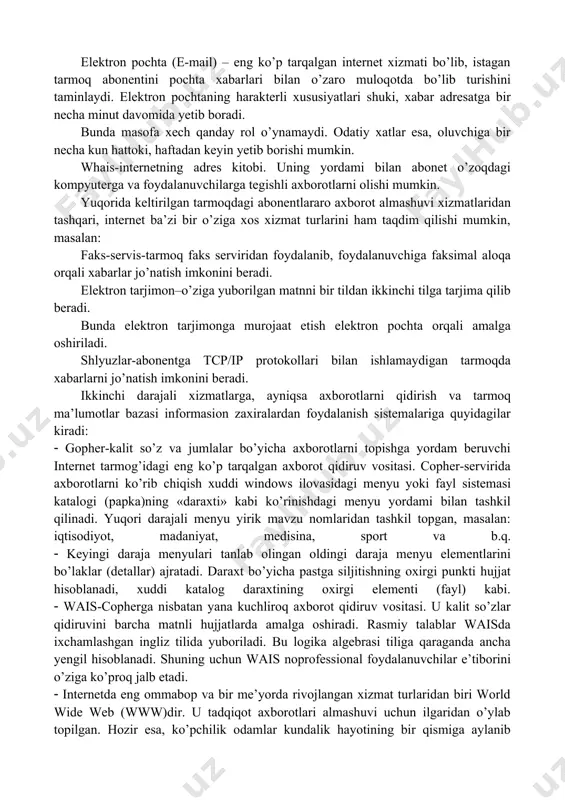 agan tarmoq abonentini pochta xabarlari bilan o’zaro muloqotda bo’lib turishini taminlaydi. elektron pochtaning harakterli xususiyatlari shuki, xabar adresatga bir necha minut davomida yetib boradi. bunda masofa xech qanday rol o’ynamaydi. odatiy xatlar esa, oluvchiga bir necha kun hattoki, haftadan keyin yetib borishi mumkin. whais-internetning adres kitobi. uning yordami bilan abonet o’zoqdagi kompyuterga va foydalanuvchilarga tegishli axborotlarni olishi mumkin. yuqorida keltirilgan tarmoqdagi abonentlararo axborot almashuvi xizmatlaridan tashqari, internet ba’zi bir o’ziga xos xizmat turlarini ham taqdim qilishi mumkin, masalan: faks-servis-tarmoq faks serviridan foydalanib, foydalanuvchiga faksimal aloqa orqali xabarlar jo’natish imkonini beradi. elektron tarjimon–o’ziga yuborilgan matnni bir tildan ikkinchi tilga tarjima qilib beradi. bunda elektron tarjimonga murojaat etish elektron pochta orqali amalga oshiriladi. shlyuzlar-abonentga tcp/ip protokollari bilan ishlamaydigan tarmoqda xabarlarni jo’natish imkonini beradi. ikkinchi darajali xizmatlarga, ayniqsa axborotlarni qidirish va tarmoq ma’lumotlar bazasi informasion zaxiralardan foydalanish sistemalariga quyidagilar kiradi: gopher-kalit so’z va jumlalar bo’yicha axborotlarni topishga yordam beruvchi internet tarmog’idagi eng ko’p …