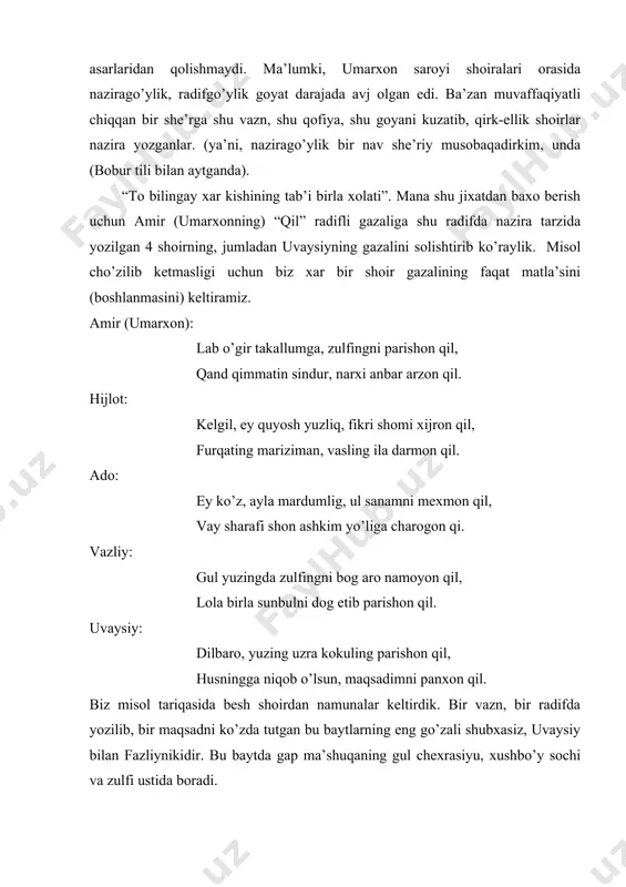 nazirago’ylik, radifgo’ylik goyat darajada avj olgan edi. ba’zan muvaffaqiyatli chiqqan bir she’rga shu vazn, shu qofiya, shu goyani kuzatib, qirk-ellik shoirlar nazira yozganlar. (ya’ni, nazirago’ylik bir nav she’riy musobaqadirkim, unda (bobur tili bilan aytganda). “to bilingay xar kishining tab’i birla xolati”. mana shu jixatdan baxo berish uchun amir (umarxonning) “qil” radifli gazaliga shu radifda nazira tarzida yozilgan 4 shoirning, jumladan uvaysiyning gazalini solishtirib ko’raylik. misol cho’zilib ketmasligi uchun biz xar bir shoir gazalining faqat matla’sini (boshlanmasini) keltiramiz. amir (umarxon): lab o’gir takallumga, zulfingni parishon qil, qand qimmatin sindur, narxi anbar arzon qil. hijlot: kelgil, ey quyosh yuzliq, fikri shomi xijron qil, furqating mariziman, vasling ila darmon qil. ado: ey ko’z, ayla mardumlig, ul sanamni mexmon qil, vay sharafi shon ashkim yo’liga charogon qi. vazliy: gul yuzingda zulfingni bog aro namoyon qil, lola birla sunbulni dog etib parishon qil. uvaysiy: dilbaro, yuzing uzra kokuling parishon qil, husningga niqob o’lsun, maqsadimni panxon …
