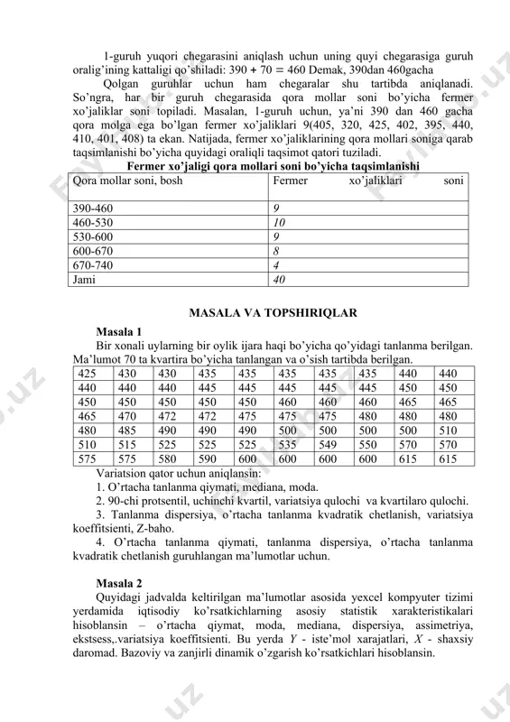 osh fermer xo’jaliklari soni 390-460 9 460-530 10 530-600 9 600-670 8 670-740 4 jami 40 masala va topshiriqlar masala 1 bir xonali uylarning bir oylik ijara haqi bo’yicha qo’yidagi tanlanma berilgan. ma’lumot 70 ta kvartira bo’yicha tanlangan va o’sish tartibda berilgan. 425 430 430 435 435 435 435 435 440 440 440 440 440 445 445 445 445 445 450 450 450 450 450 450 450 460 460 460 465 465 465 470 472 472 475 475 475 480 480 480 480 485 490 490 490 500 500 500 500 510 510 515 525 525 525 535 549 550 570 570 575 575 580 590 600 600 600 600 615 615 variatsion qator uchun aniqlansin: 1. o’rtacha tanlanma qiymati, mediana, moda. 2. 90-chi protsentil, uchinchi kvartil, variatsiya qulochi va kvartilaro qulochi. 3. tanlanma dispersiya, o’rtacha tanlanma kvadratik chetlanish, variatsiya koeffitsienti, z-baho. 4. o’rtacha tanlanma qiymati, tanlanma dispersiya, o’rtacha tanlanma …