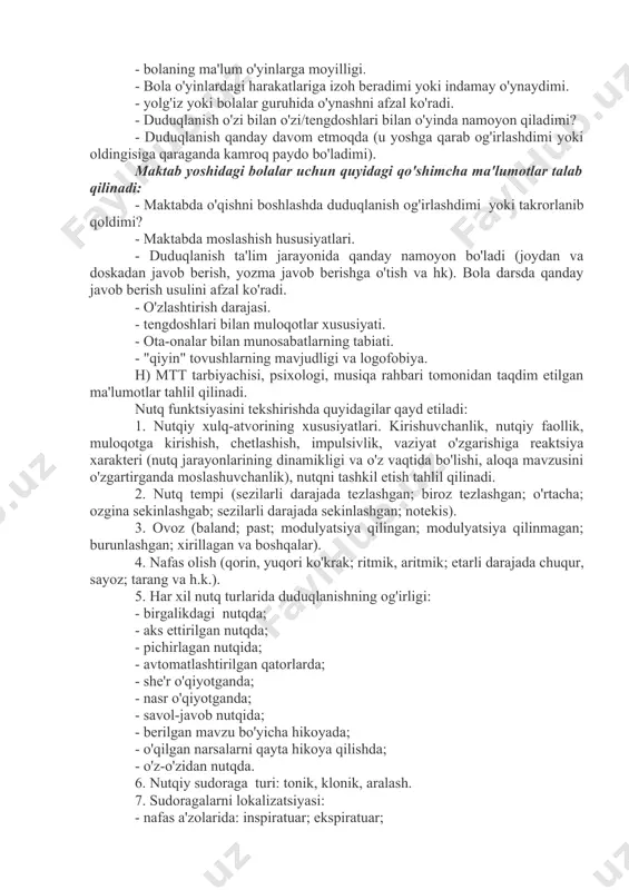 'l-atvori o'zgarganmi, u qanday ifodalangan (ishtaha holati, uxlash, kayfiyat, injiqliklar paydo bo'lishi, negativizm, qo'rquv, enurez va boshqalar).- bolaning nutqidagi nuqsonga munosabati.- nutqdagi nuqsonni bartaraf etish bo'yicha qanday choralar ko'rildi (shifokor tomonidan davolanishi, logopedik mashg'ulotlarga qatnashishi, sog'liqni saqlash yoki xalq ta'limi tizimining maxsus muassasalariga qatnaganligi). - davolash va o'qitishning davomiyligi va samaradorligi. g) oiladagi psixologik muhit, munosabatlar xususiyati: - oilada tez-tez nizolar bo'ladimi - bolani haddan tashqari erkalatish va aksincha, haddan tashqari qattiq, tez o'zgaruvchan muomala; taassurotlar bilan ortiqcha yuklash (kinoteatr, teatr, sirkga tashrif buyurish, televizion dasturlarni uzoq vaqt davomida tomosha qilishga ruxsat berilishi va hokazo). - oila a'zolarining duduqlanishdagi nutq nuqsoniga munosabati (befarqlik, hamdardlik, duduqlanishga boshqalarning e'tiborini doimiy ravishda qaratish, duduqlanuvchining nutqiga juda yuqori talablarni qo'yish va boshqalar). maktabgacha yoshdagi bolalar uchun quyidagi qo'shimcha ma'lumotlar talab qilinadi: - duduqlanayotgan bolaning xarakterida tashvishlanish/havotirlanish xususiyatlari bormi? - bolaning xatti-harakatlarida yig'loqlik, asabiylashish, injiqlik (ya'ni hissiy turg'unsizlik) qayd etiladimi? - bolada qo'rquv, qo'rqoqlik xususiyati …
