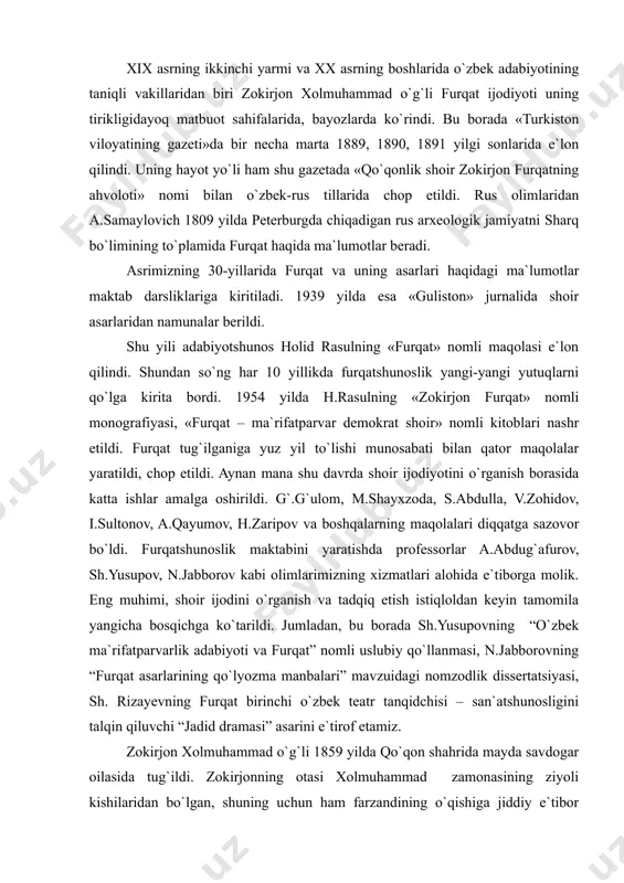 ing “o`zbek ma`rifatparvarlik adabiyoti va furqat” nomli uslubiy qo`llanmasi, n.jabborovning “furqat asarlarining qo`lyozma manbalari” mavzuidagi nomzodlik dissertatsiyasi, sh. rizayevning furqat birinchi o`zbek teatr tanqidchisi – san`atshunosligini talqin qiluvchi “jadid dramasi” asarini e`tirof etamiz. zokirjon xolmuhammad o`g`li 1859 yilda qo`qon shahrida mayda savdogar oilasida tug`ildi. zokirjonning otasi xolmuhammad zamonasining ziyoli kishilaridan bo`lgan, shuning uchun ham farzandining o`qishiga jiddiy e`tibor qaratadi. zokirjon 7 yoshga to`lganda, otasi uni muhammad olim ismli maktabdorga shogirdlikka beradi. talabchan ota farzandini yaxshi o`qitishini talab qilib “zokirjon maktabga kelmasa yo kelib darsni o`qimasa tanbih qilg`aysiz, eti sizniki, ustoxoni meniki”,- deydi. zehni o`tkir zokirjon tez kunda mayda suralarni yod olib, so`ng “taxtaga” (alifbe o`rganishga) tushadi. olti oy ichida haftiyakni tamomlab, qur`onga tushadi, qur`oni karim xatmidan so`ng “chor kitob” mutolaasi bilan mashg`ul bo`ladi, xatlar mashq qiladi. 8 yoshida buyuk shoir farididdin attorning “mantiqut-tayr” asarini 6 oy ichida o`qib tamomlaydi va undan keyin mirzo bedil va hofiz devonlarini o`qiy boshlaydi. 9 …
