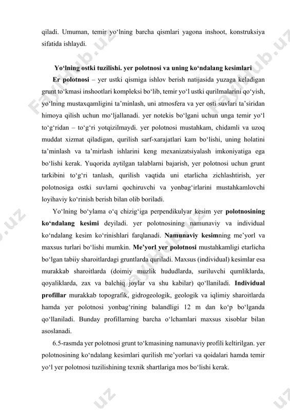 ilmaydi. yer polotnosi mustahkam, chidamli va uzoq muddat xizmat qiladigan, qurilish sarf-xarajatlari kam bo‘lishi, uning holatini ta’minlash va ta’mirlash ishlarini keng mexanizatsiyalash imkoniyatiga ega bo‘lishi kerak. yuqorida aytilgan talablarni bajarish, yer polotnosi uchun grunt tarkibini to‘g‘ri tanlash, qurilish vaqtida uni etarlicha zichlashtirish, yer polotnosiga ostki suvlarni qochiruvchi va yonbag‘irlarini mustahkamlovchi loyihaviy ko‘rinish berish bilan olib boriladi. yo‘lning bo‘ylama o‘q chizig‘iga perpendikulyar kesim yer polotnosining ko‘ndalang kesimi deyiladi. yer polotnosining namunaviy va individual ko‘ndalang kesim ko‘rinishlari farqlanadi. namunaviy kesimning me’yorl va maxsus turlari bo‘lishi mumkin. me’yorl yer polotnosi mustahkamligi etarlicha bo‘lgan tabiiy sharoitlardagi gruntlarda quriladi. maxsus (individual) kesimlar esa murakkab sharoitlarda (doimiy muzlik hududlarda, suriluvchi qumliklarda, qoyaliklarda, zax va balchiq joylar va shu kabilar) qo‘llaniladi. individual profillar murakkab topografik, gidrogeologik, geologik va iqlimiy sharoitlarda hamda yer polotnosi yonbag‘rining balandligi 12 m dan ko‘p bo‘lganda qo‘llaniladi. bunday profillarning barcha o‘lchamlari maxsus xisoblar bilan asoslanadi. 6.5-rasmda yer polotnosi grunt to‘kmasining namunaviy profili keltirilgan. …