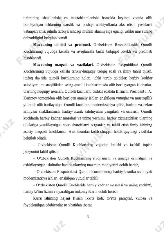 ati, ichki tartib qoidalar, harbiy kadrlar salohiyati, mustaqillikdan so‘ng qurolli kuchlarimizda olib borilayotgan islohatlar, ularning huquqiy asoslari, qurolli kuchlarni tashkil etishda birinchi prezident i. a. karimov tomonidan olib borilgan amaliy ishlar, erishilgan yutuqlar va mustaqillik yillarida olib borilayotgan qurolli kuchlarni modernizatsiya qilish, ixcham va tezkor armiyani shakllantirish, harbiy-texnik salohiyatini yangilash va oshirish, qurolli kuchlarda harbiy kadrlar masalasi va uning yechimi, harbiy xizmatchilar, ularning oilalariga yaratilayotgan shart-sharoitlarni o‘rganish va tahlil etish ilmiy ishining asosiy maqsadi hisoblanadi. ana shundan kelib chiqqan holda quyidagi vazifalar belgilab olindi: – o‘zbekiston qurolli kuchlarining vujudga kelishi va tashkil topish jarayonini tahlil qilish; – o‘zbekiston qurolli kuchlarining rivojlanishi va amalga oshirilgan va oshirilayotgan islohotlar haqida ularning mazmun-mohiyatini ochib berish; – o‘zbekiston respublikasi qurolli kuchlarining harbiy-texnika salohiyati modernizatsiya ishlari, erishilgan yutuqlar tahlili; – o‘zbekiston qurolli kuchlarida harbiy kadrlar masalasi va uning yechimi, harbiy ta'lim tizimi va yaratilgan imkoniyatlarni ochib berish; kurs ishining hajmi kirish ikkita bob, to’rtta paragraf, …