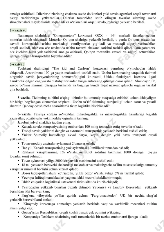 do‘konlarga yetkazib beriladi. ulgurji savdo yakkabog’, kitob, qamashi, koson tumanlarida kichik ulgurji dilerlar tomonidan amalga oshiriladi. dilerlar o‘zlarining chakana savdo do‘konlari yoki savdo agentlari orqali tovarlarni oxirgi xaridorlarga yetkazadilar. dilerlar tomonidan sotib olingan tovarlar ularning savdo shoxobchalari maydonlarida saqlanadi va o‘z kuchlari orqali savdo joylariga yetkazib beriladi. 2 - vaziyat. namangan shahridagi "omegamotors" korxonasi ozx - 144 markali fanatlar uchun motorlar ishlab chiqaradi. motorlar qo‘qon shahriga yetkazib beriladi, u yerda qo‘qon mexanika zavodi korxonasida ushbu markadagi ventilyatorlar yig‘iladi va mustaqil ulgurji vositachilar orqali sotiladi, ular esa o‘z navbatida ushbu tovarni chakana sotishni tashkil qiladi. omegamotors o‘z kuchlari bilan yuk tashishni amalga oshiradi, qo‘qon mexanika zavodi va ulgurji sotuvchilar ijaraga olingan transportdan foydalanadilar. 3-vaziyat. toshkent shahridagi "the kid and carlson" korxonasi yumshoq o‘yinchoqlar ishlab chiqaradi. assortiment 100 ga yaqin mahsulotni tashkil etadi. ushbu korxonaning tarqatish tizimini o‘rganish savdo jarayonlarining nomuvofiqligini ko‘rsatdi. ushbu funksiyani korxona ilgari hamkorlik qilgan eng yaxshi distribyutorlardan biriga …