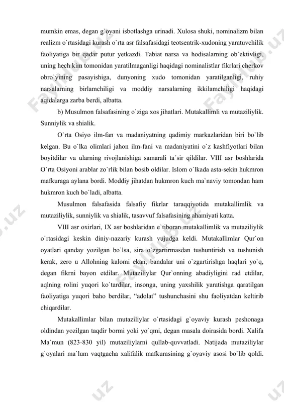 allimlar bilan mutaziliylar o`rtasidagi g`oyaviy kurash peshonaga oldindan yozilgan taqdir bormi yoki yo`qmi, degan masala doirasida bordi. xalifa ma`mun (823-830 yil) mutaziliylarni qullab-quvvatladi. natijada mutaziliylar g`oyalari ma`lum vaqtgacha xalifalik mafkurasining g`oyaviy asosi bo`lib qoldi. ammo uning vafotidan keyin mutakallimlar g`oyalari rivojlantirilib borildi, mutaziliylar quvg`in ostida olindi. biroq mutaziliylar g`oyalari sharq ijtimoiy-falsafiy qarashlarida chuqur iz qoldirdi. ayniqsa al-kindiy, ibn-rushidning qo`sh haqiqat to`g`risidagi nazariy qoidalari ilm-fan yo`lidagi diniy-mutaassiblik to`siqlarini muayyan darajada olib tashlash imkonini berdi. markaziy osiyoda ana shu g`oya asosida ilm-fan va falsafa rivojlandi. bu joydagi mutafakkirlar asosan qo`sh haqiqat to`g`risidagi g`oyalarga amal qilib, ilmiy bilimlar ravnaqi uchun kurashdilar. natijada ular juda ko`p falsafiy masalalarni ishlab chiqishda o`z hissalarini qo`shdilar. mutaziliylar bilan mutakallimlar o`rtasidagi jiddiy bahslar natijasida avval al-ash`oriy, so`ngra al-/azzoliy kalomi vujudga kelib, islom falsafasiga asos solindi. ularning ta`limotiga ko`ra, odam toki qur`on oyatlarini o`zlashtirib olganga qadar iroda erkiga ega bo`lib, shundan keyingi iroda alloh taolohning hohishiga tomomila muvofiq tus …
