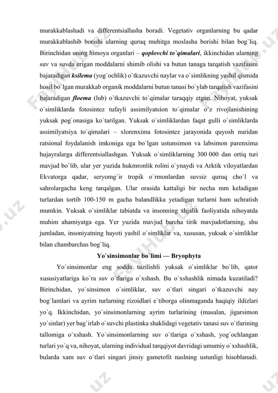 sahrolargacha keng tarqalgan. ular orasida kattaligi bir necha mm keladigan turlardan tortib 100-150 m gacha balandlikka yetadigan turlarni ham uchratish mumkin. yuksak o`simliklar tabiatda va insonning xhjalik faoliyatida nihoyatda muhim ahamiyatga ega. yer yuzida mavjud barcha tirik mavjudotlarning, shu jumladan, insoniyatning hayoti yashil o`simliklar va, xususan, yuksak o`simliklar bilan chambarchas bog`liq. yo`sinsimonlar bo`limi — bryophyta yo`sinsimonlar eng sodda tuzilishli yuksak o`simliklar bo`lib, qator xususiyatlariga ko`ra suv o`tlariga o`xshash. bu o`xshashlik nimada kuzatiladi? birinchidan, yo`sinsimon o`simliklar, suv o`tlari singari o`tkazuvchi nay bog`lamlari va ayrim turlarning rizoidlari e`tiborga olinmaganda haqiqiy ildizlari yo`q. ikkinchidan, yo`sinsimonlarning ayrim turlarining (masalan, jigarsimon yo`sinlar) yer bag`irlab o`suvchi plastinka shaklidagi vegetativ tanasi suv o`tlarining tallomiga o`xshash. yo`sinsimonlarning suv o`tlariga o`xshash, yog`ochlangan turlari yo`q va, nihoyat, ularning individual tarqqiyot davridagi umumiy o`xshashlik, bularda xam suv o`tlari singari jinsiy gametofit naslning ustunligi hisoblanadi. shuning uchun ham yo`sinsimonlar tarixiy taraqqiyotda o`ziga xos yo`nalishga ega bo`lib, filogenetik shajaraning alohida rivojlana borgan mustaqil …