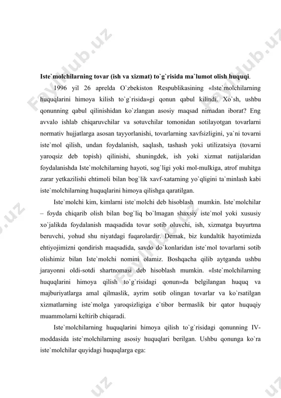 lchilarning huquqlarini himoya qilish to`g`risidagi qonunning iv- moddasida iste`molchilarning asosiy huquqlari berilgan. ushbu qonunga ko`ra iste`molchilar quyidagi huquqlarga ega: - tovar va xizmatlar, shuningdek ishlab chiqaruvchi (ijrochi sotuvchi) haqida to`g`ri va to`liq ma`lumot olish. - tovar va xizmatni erkin tanlash va uning tegishli darajada sifatli va xavfsiz bo`lishi, hayoti, mol-mulki ushun xavfi nuqsoni bo`lgan tovar, shuningdek ishlab chiqaruvchining g`ayri-qonuniy harakati yoki harakatsizligi tufayli yetkazilgan moddiy ziyon, ma`naviy zararning to`liq hajmda qoplanishi, buzilgan huquqlari yoki qonun bilan muhofaza etiladigan manfaatlari himoya qilinishini so`rab sudga boshqa vakolatli davlat organlariga murojaat qilish huquqiga ega. qonunning 6-moddasiga ko`ra ishlab chiqaruvshi (ijrochi sotuvchi) iste`molchiga realizatsiya qilayotgan tovarlar haqida o`z vaqtida zarur, to`g`ri va tushunarli ma`lumot berishi shart. demak, tovar to`g`risidagi ma`lumotlarda quyidagilar ko`rsatilishi lozim: - tovarning majburiy talablarga muvofiq kelishi shart bo`lgan normativ hujjatning nomi. - tovarning asosiy iste`mol hususiyatlari, shu jumladan o`ziga xos xususiyatlari ro`yxati. - bahosi va sotib olish shartlari. - ayrim turdagi …