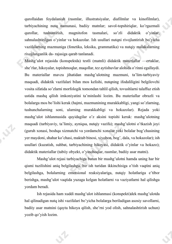 borish kerak, chunki bola nutqini o’stirish bo’yicha ish vazifalari bir-biri bilan chambarchas bog’liqdir. shuning uchun bir mashg’ulotning o’zida bola nutqini o’stirishning bir necha vazifalari hal etiladi, ammo ulardan biri asosiy hisoblanib, boshqasi esa mashg’ulotning bir qismi sifatida rejalashtiriiadi. masalan, gap to’g’risidagi tasavvurni shakllantirish, ya’ni sozlardan gap tuzish, gapni so’zlarga ajratish asosiy vazifa qilib rcjalashtirilsa, mashg’ulotning ikkinchi qismi sifatida gapdagi so’zlar tarkibidagi qiyin talaffuz etiladigan tovushlar talafliizi ustida mashq qilish rejalashtiriiadi. har bir mashg’ulotni rejalashtirishda bolalar bilan ishlash usullari aniqlanadi. ular mashg’ulotning murakkablik darajasiga qarab har xil bo’lishi mumkin; tabiiy materiailar va ularning modellari (o’yinchoqlar), ko’rgazmali qurollaidan foydalanish (rasmlar, illustratsiyalar, diafilmlar va kinofilmlar), tarbiyachining nutq namunasi, badiiy matnlar; savol-topshiriqlar, ko’rgazmali qurollar, tushuntirish, magnitofon tasmalari, so’zli didaktik o’yinlar, sahnalashtirilgan o’yinlar va hokazolar. ish usullari nutqni rivojlantirish bo’yicha vazifalarning mazmuniga (fonetika, leksika, grammatika) va nutqiy malakalarning rivojjanganlik da- rajasiga qarab tanlanadi. mashg’ulot rejasida (konspektda) testli (matnli) didaktik materiallar —ertaklar, she’rlar, hikoyalar, topishmoqlar, maqollar, …