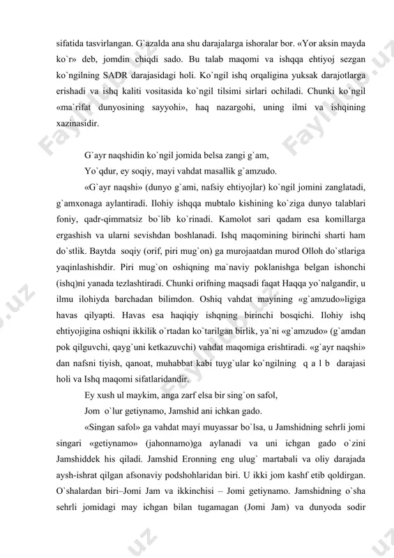 shq orqaligina yuksak darajotlarga erishadi va ishq kaliti vositasida ko`ngil tilsimi sirlari ochiladi. chunki ko`ngil «ma`rifat dunyosining sayyohi», haq nazargohi, uning ilmi va ishqining xazinasidir. g`ayr naqshidin ko`ngil jomida belsa zangi g`am, yo`qdur, ey soqiy, mayi vahdat masallik g`amzudo. «g`ayr naqshi» (dunyo g`ami, nafsiy ehtiyojlar) ko`ngil jomini zanglatadi, g`amxonaga aylantiradi. ilohiy ishqqa mubtalo kishining ko`ziga dunyo talablari foniy, qadr-qimmatsiz bo`lib ko`rinadi. kamolot sari qadam esa komillarga ergashish va ularni sevishdan boshlanadi. ishq maqomining birinchi sharti ham do`stlik. baytda soqiy (orif, piri mug`on) ga murojaatdan murod olloh do`stlariga yaqinlashishdir. piri mug`on oshiqning ma`naviy poklanishga belgan ishonchi (ishq)ni yanada tezlashtiradi. chunki orifning maqsadi faqat haqqa yo`nalgandir, u ilmu ilohiyda barchadan bilimdon. oshiq vahdat mayining «g`amzudo»ligiga havas qilyapti. havas esa haqiqiy ishqning birinchi bosqichi. ilohiy ishq ehtiyojigina oshiqni ikkilik o`rtadan ko`tarilgan birlik, ya`ni «g`amzudo» (g`amdan pok qilguvchi, qayg`uni ketkazuvchi) vahdat maqomiga erishtiradi. «g`ayr naqshi» dan nafsni tiyish, qanoat, muhabbat kabi tuyg`ular ko`ngilning q …