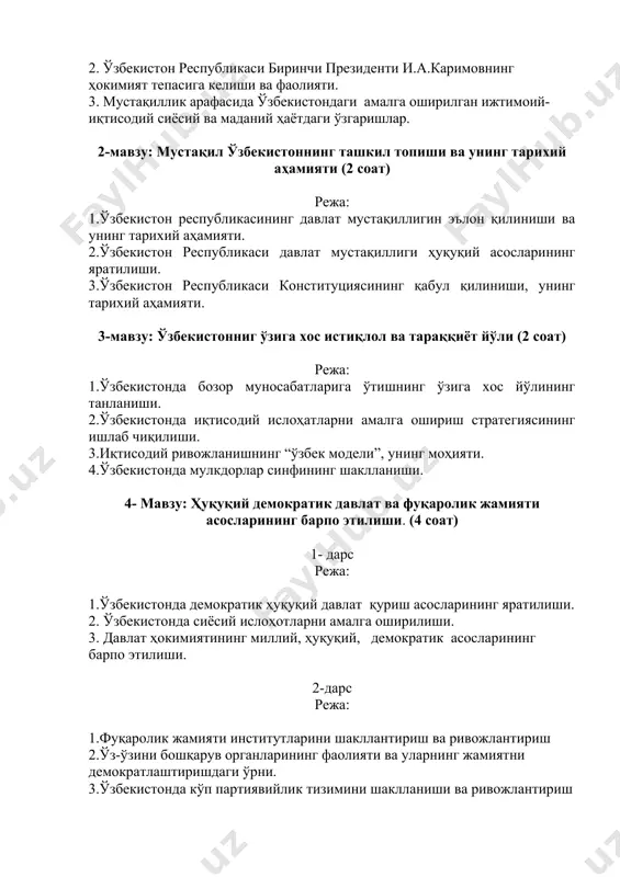 шлар. 2-мавзу: мустақил ўзбекистоннинг ташкил топиши ва унинг тарихий аҳамияти (2 соат) режа: 1.ўзбекистон республикасининг давлат мустақиллигин эълон қилиниши ва унинг тарихий аҳамияти. 2.ўзбекистон республикаси давлат мустақиллиги ҳуқуқий асосларининг яратилиши. 3.ўзбекистон республикаси конституциясининг қабул қилиниши, унинг тарихий аҳамияти. 3-мавзу: ўзбекистонниг ўзига хос истиқлол ва тараққиёт йўли (2 соат) режа: 1.ўзбекистонда бозор муносабатларига ўтишнинг ўзига хос йўлининг танланиши. 2.ўзбекистонда иқтисодий ислоҳатларни амалга ошириш стратегиясининг ишлаб чиқилиши. 3.иқтисодий ривожланишнинг “ўзбек модели”, унинг моҳияти. 4.ўзбекистонда мулкдорлар синфининг шаклланиши. 4- мавзу: ҳуқуқий демократик давлат ва фуқаролик жамияти асосларининг барпо этилиши. (4 соат) 1- дарс режа: 1.ўзбекистонда демократик ҳуқуқий давлат қуриш асосларининг яратилиши. 2. ўзбекистонда сиёсий ислоҳотларни амалга оширилиши. 3. давлат ҳокимиятининг миллий, ҳуқуқий, демократик асосларининг барпо этилиши. 2-дарс режа: 1.фуқаролик жамияти институтларини шакллантириш ва ривожлантириш 2.ўз-ўзини бошқарув органларининг фаолияти ва уларнинг жамиятни демократлаштиришдаги ўрни. 3.ўзбекистонда кўп партиявийлик тизимини шаклланиши ва ривожлантириш нодавлат нотижорат ташкилотларининг жамиятни демократлаштириш жараёнларидаги ўрни. 4.ўзбекистонда демократик ислоҳотларни янада чуқурлаштириш ва …
