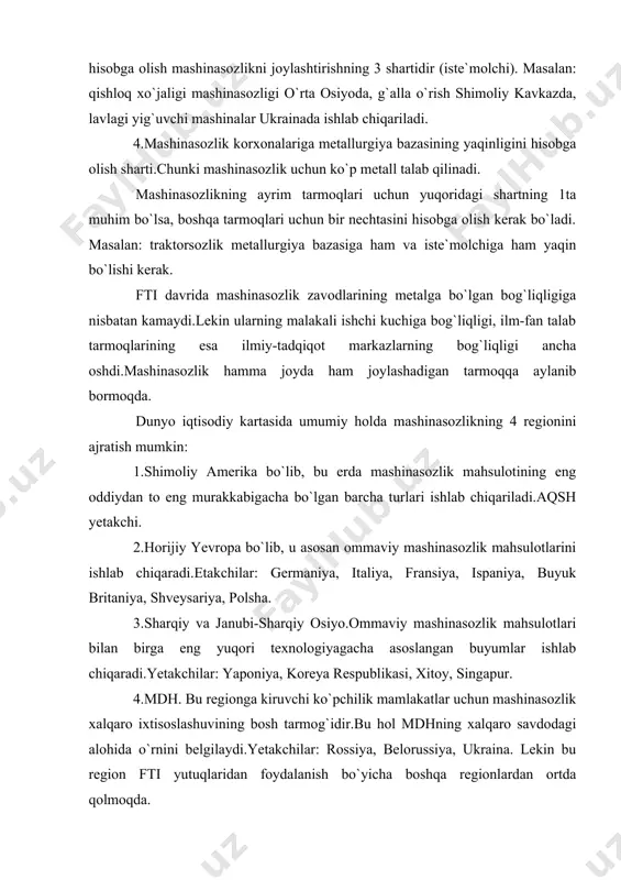 n mamlakatlar dunyo mashinasozlik sanoati mahsulotining 10%dan kamrog`ini beradi.rivojlanayotgan mamlakatlarining qoloqligi xech bir tarmoqda mashinasozlik sanoatidagichalik kuchli namoyon bo`lmagan.rivojlanayotgan mamlakatlardagi mavjud mashinasozlik sanoat tarmoqlari ham asosan yig`ma zavodlar bo`lib, ular detallarni aqsh, horijiy yevropa va yaponiyadan keltiradi.rivojlanayotgan mamlakatlar ichida braziliya, hindiston, argentina, meksika ajralib turadi.lekin ularda qurilgan korxonalarning ko`pchiligi mashinasozlik rivojlangan mamlakatlarning filiallari hisoblanadi. mashinasozlikning asosiy tarmoqlari: stanoksozlik, energetika mashinasozligi (ges,ies), og`ir mashinasozlik, transport mashinasozligi, elektrotexnika va elektron sanoati, priborsozlik, harbiy texnika, qishloq xo`jaligi mashinasozligi, ehm va h.k. mashina va jihozlar eksporti eng yuqori bo`lgan davlatlar: jami eksport mahsuloti yaponiya 68 % ini, singapur 55 % ini, aqsh, meksika va germaniya 49 % ini, koreya respublikasi 43 % ini mashina va jihozlar tashkil etadi (2005 y). xgmt da jahon mamlakatlari turli tarmoqlarga ixtisoslashgan: syangan-radiopriyomnik va telefonlarishlab chiqaradi. janubiy koreya-magnitafon kassetalari va videomagnitafonlar. malayziya-xona kondensionerlari. janubiy koreya,braziliya,meksika-avtomobillar. janubiy koreya,braziliya,tayvan-kemalar. singapur-neftburavoy platformalar ishlab chiqaradi. mashinasozlik jahonda bir necha davlatlarda mavjud,lekin 6 mamlakat …