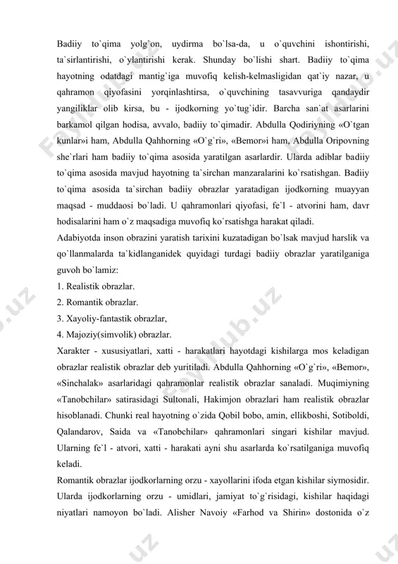 adi. abdulla qahhorning «o`g`ri», «bemor», «sinchalak» asarlaridagi qahramonlar realistik obrazlar sanaladi. muqimiyning «tanobchilar» satirasidagi sultonali, hakimjon obrazlari ham realistik obrazlar hisoblanadi. chunki real hayotning o`zida qobil bobo, amin, ellikboshi, sotiboldi, qalandarov, saida va «tanobchilar» qahramonlari singari kishilar mavjud. ularning fe`l - atvori, xatti - harakati ayni shu asarlarda ko`rsatilganiga muvofiq keladi. romantik obrazlar ijodkorlarning orzu - xayollarini ifoda etgan kishilar siymosidir. ularda ijodkorlarning orzu - umidlari, jamiyat to`g`risidagi, kishilar haqidagi niyatlari namoyon bo`ladi. alisher navoiy «farhod va shirin» dostonida o`z kunglidagi orzularini gavdalantiradi. shuning uchun farhod obrazi hamma zamonlarda ham barchani havaslantirib keladi. chin shaxzodasining intilishlarida kishilarning orzulari ifodalangan. biroq uning ayrim xatti - harakatlari real hayotga aslo muvofiq kelmaydi. alisher navoiy o`z sevgan qahramonini fazilatlar jamuljami sifatida ko`rsatadi. masalan, farhod uchun turli kasb - hunarlarni o`rganish asosiy muddao emas. uning asosiy maqsadi ishqqa erishish, kungil qo`ygani shirin visoliga yetishdir. ammo u tog`u toshlar orasida mashaqaat bilan ariq qaziyotganlarini ko`rganida: …