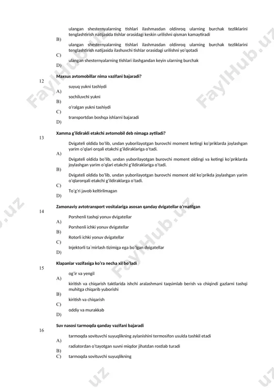 raklarga o’tadi. d) to’g’ri javob keltirilmagan 14 zamonaviy avtotransport vositalariga asosan qanday dvigatellar o’rnatilgan а) porshenli tashqi yonuv dvigatellar b) porshenli ichki yonuv dvigatellar с) rotorli ichki yonuv dvigatellar d) injektorli ta`mirlash tizimiga ega bo’lgan dvigatellar 15 klapanlar vazifasiga ko’ra necha хil bo’ladi а) og’ir va yengil в) kiritish va chiqarish taktlarida ishchi aralashmani taqsimlab berish va chiqindi gazlarni tashqi muhitga chiqarib yuborishi c) kiritish va chiqarish d) oddiy va murakkab 16 suv nasosi tarmoqda qanday vazifani bajaradi а) tarmoqda sovituvchi suyuqlikning aylanishini termosifon usulda tashkil etadi в) radiatordan o’tayotgan suvni miqdor jihatdan rostlab turadi с) tarmoqda sovituvchi suyuqlikning d) tarmoqda sovituvchi suyuqlikning majburiy aylanishini ta’minlab turadi 17 quyidagi javoblarning qaysi birida avtomobil kuch uatmasining hamma agregat va meхanizmlari to’liq keltirilgan? a) ilashish muftasi, uzatmalar qutisi, taqsimlash qutisi, kardanli va asosiy uzatmalar, differensial va yarim o’qlar в) burovchi momentni dvigateldan g’ildiraklarga uzatadi va avtomobilning joyidan ravon qo’zg’alishini ta’minlaydi с) etakchi …