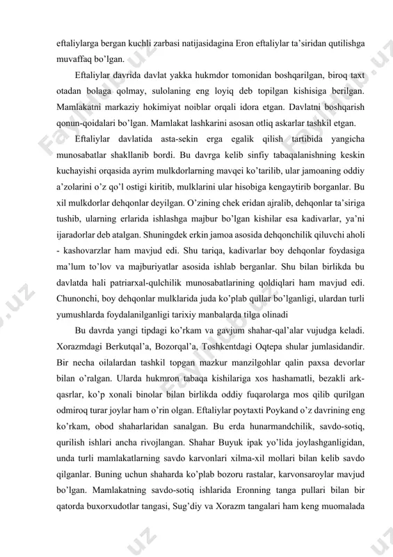 arida juda ko’plab qullar bo’lganligi, ulardan turli yumushlarda foydalanilganligi tarixiy manbalarda tilga olinadi bu davrda yangi tipdagi ko’rkam va gavjum shahar-qal’alar vujudga keladi. xorazmdagi berkutqal’a, bozorqal’a, toshkentdagi oqtepa shular jumlasidandir. bir necha oilalardan tashkil topgan mazkur manzilgohlar qalin paxsa devorlar bilan o’ralgan. ularda hukmron tabaqa kishilariga xos hashamatli, bezakli ark-qasrlar, ko’p xonali binolar bilan birlikda oddiy fuqarolarga mos qilib qurilgan odmiroq turar joylar ham o’rin olgan. eftaliylar poytaxti poykand o’z davrining eng ko’rkam, obod shaharlaridan sanalgan. bu erda hunarmandchilik, savdo-sotiq, qurilish ishlari ancha rivojlangan. shahar buyuk ipak yo’lida joylashganligidan, unda turli mamlakatlarning savdo karvonlari xilma-xil mollari bilan kelib savdo qilganlar. buning uchun shaharda ko’plab bozoru rastalar, karvonsaroylar mavjud bo’lgan. mamlakatning savdo-sotiq ishlarida eronning tanga pullari bilan bir qatorda buxorxudotlar tangasi, sug’diy va xorazm tangalari ham keng muomalada yurgan. eftaliylar eron, hindiston, xitoy va uzoq vizantiya davlatlari bilan ham qizg’in savdo aloqalarida bo’lganlarki, bu esa ularga foyda, manfaat keltiribgina qolmay, ayni …