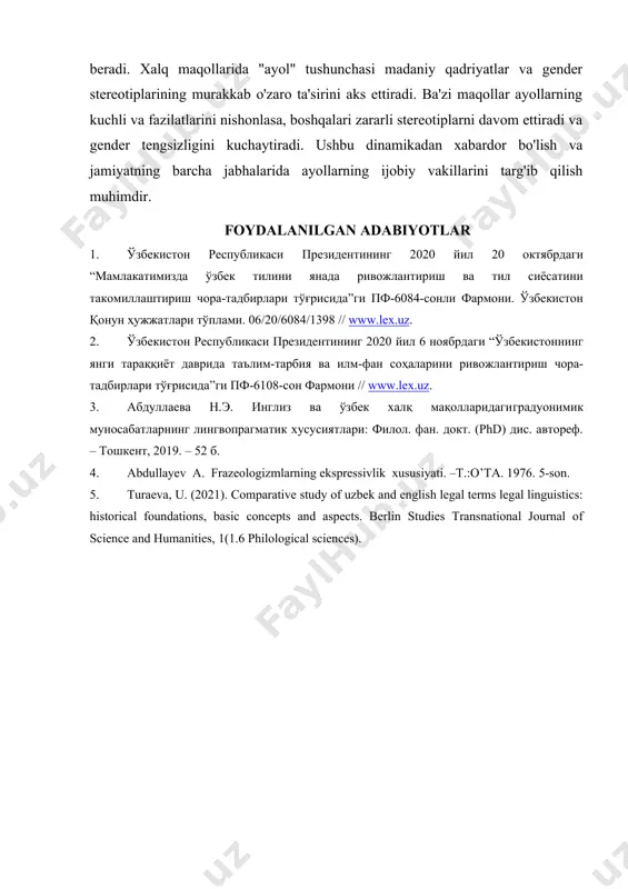 arni aks ettiradi. ingliz va o'zbek maqollarini tahlil qilganimizda ayollar obrazidagi farqlar aniqlandi, madaniyatning gender rollari va kutishlariga ta'siri ta'kidlandi. xalq maqollarida gender stereotiplariga qarshi chiqish uchun biz ayollarning ijobiy vakillarini targ'ib qilishni va maqollarni yaratishda turli xil ovozlarni kiritishni rag'batlantirishni tavsiya etamiz. bu barcha jinslarning hissalarini qadrlaydigan yanada inklyuziv va adolatli jamiyatni yaratishga yordam beradi. xalq maqollarida "ayol" tushunchasi madaniy qadriyatlar va gender stereotiplarining murakkab o'zaro ta'sirini aks ettiradi. ba'zi maqollar ayollarning kuchli va fazilatlarini nishonlasa, boshqalari zararli stereotiplarni davom ettiradi va gender tengsizligini kuchaytiradi. ushbu dinamikadan xabardor bo'lish va jamiyatning barcha jabhalarida ayollarning ijobiy vakillarini targ'ib qilish muhimdir. foydalanilgan adabiyotlar 1. ўзбекистон республикаси президентининг 2020 йил 20 октябрдаги “мамлакатимизда ўзбек тилини янада ривожлантириш ва тил сиёсатини такомиллаштириш чора-тадбирлари тўғрисида”ги пф-6084-сонли фармони. ўзбекистон қонун ҳужжатлари тўплами. 06/20/6084/1398 // www.lex.uz. 2. ўзбекистон республикаси президентининг 2020 йил 6 ноябрдаги “ўзбекистоннинг янги тараққиёт даврида таълим-тарбия ва илм-фан соҳаларини ривожлантириш чора-тадбирлари тўғрисида”ги пф-6108-сон …
