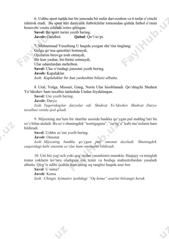 bu sport turini yozib bering. javob: gandbol. qabul: qo‘l to‘pi. 7. muhammad yusufning u haqida yozgan she’rini tinglang: gulga qo‘nsa qanotlari botmaydi, ojizlarim birovga tosh otmaydi, bir kun yashar, bir-birini sotmaydi, ular odamlardan mehribon. savol: ular o‘rnidagi jonzotni yozib bering. javob: kapalaklar. izoh: kaplalaklar bir kun yashashini bilasiz albatta. 8. ural, volga, missuri, gang, norin ular hisoblanadi. qo‘shiqchi shuhrat yo‘ldoshev ham taxallus tanlashda undan foydalangan. savol: uni yozib bering. javob: daryo. izoh: yuqoridagilar daryolar edi. shuhrat yo‘ldoshev shuhrat daryo taxallusi ostida ijod qiladi. 9. mijozning maʼlum bir shartlar asosida bankka qoʻygan pul mablagʻlari bu so‘z bilan ataladi. bu so‘z shuningdek “nomigagina”, “zo‘rg‘a” kabi ma’nolarni ham bildiradi. savol: ushbu so‘zni yozib bering. javob: omonat izoh: mijozning bankka qo‘ygan puli omonat deyiladi. shuningdek yuqoridagi kabi sinonim so‘zlar ham omonatni bildiradi. 10. uni biz yog‘och yoki qog‘ozdan yasashimiz mumkin. haqiqiy va minglab tonna yuklarni ko‘tara oladigani esa temir va boshqa mahsulotlardan yasaladi albatta. …