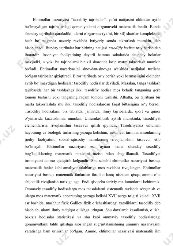 ik rivojlanish tarixiga ega. endi qisqacha tarixiy ma’lumotlarni keltiramiz. ommaviy tasodifiy hodisalarga mos masalalarni sistematik ravishda o‘rganish va ularga mos matematik apparatning yuzaga kelishi xvii asrga to‘g‘ri keladi. xvii asr boshida, mashhur fizik galiley fizik o‘lchashlardagi xatoliklarni tasodifiy deb hisoblab, ularni ilmiy tadqiqot qilishga uringan. shu davrlarda kasallanish, o‘lish, baxtsiz hodisalar statistikasi va shu kabi ommaviy tasodifiy hodisalardagi qonuniyatlarni tahlil qilishga asoslangan sug‘urtalanishning umumiy nazariyasini yaratishga ham urinishlar bo‘lgan. ammo, ehtimollar nazariyasi matematik ilm sifatida murakkab tasodifiy jarayonlarning o‘rganishdan emas, balki eng sodda qimor o‘yinlarini tahlil qilish natijasida yuzaga kela boshlagan. shu boisdan ehtimollar nazariyasining paydo bo‘lishi xvii asr ikkinchi yarmiga mos keladi va u paskal (1623-1662), ferma (1601-1665) va gyuygens (1629-1695) kabi olimlarning qimor o‘yinlarini nazariyasidagi tadqiqotlari bilan bog‘liqdir. ehtimollar nazariyasi rivojidagi katta qadam yakov bernulli (1654-1705) ilmiy izlanishlari bilan bog‘liqdir. unga, ehtimollar nazariyasining eng muhim qonuniyati, deb hisoblanuvchi “katta sonlar qonuni” tegishlidir. ehtimollar nazariyasi rivojidagi yana bir muhim …