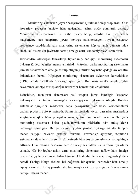 rıs monitoring sistemasın tańlaw hám ámelge asırıw, nátiyjelerdi aldınnan biliw hám kerekli sheshimlerdi islep shıǵıwda járdem beredi. házirgi kúnge shekem bul baǵdarda bir qansha izertlewler hám ámeliy tájiriybe-konstruktorlıq jumıslar alıp barılmaqta elektr islep shıǵarıw úskeneleriniń nátiyjeli islewi menen. monitoring sistemalarınıń maqset hám wazıypaların belgilew. monitoring sistemaları shólkemler hám mákemelerdiń jumısın nátiyjeli qadaǵalaw ushın júrgiziletuģın sistemalar bolip tabıladı. olardıń tiykarǵı maqseti shólkemlestiriw processlerin jáne de jetilistiriw hám individual qárejetlerdi azaytıw bolıp esaplanadı. monitoring sistemaları hár bir xızmet procesiniń nátiyjelerin turaqlı túrde bahalaw, ózgerislerdi baqlaw hám múmkin bolǵan mashqalalardı anıqlawda járdem beredi. bul maqsetler monitoring sistemalarınıń nátiyjeliligin arttırıw ushın zárúr. monitoring sistemalarınıń tiykargı wazıypaları maqsetlerdi anıqlawdan baslanadı. hár bir sistema hám process ushın anıq hám ólshew múmkin bolgan maqsetler belgileniwi kerek. máselen, kópshilik jaǵdaylarda monitoring sistemalarında resurslardan paydalanıwshını jaqsılaw, jumıs nátiyjeliligin arttırıw hám sizde bar mashqalalardı múmkin bolǵanınsha tezirek anıqlaw talabı bar. olar kórsetilgen maqsetlerge erisiw ushın izbe-iz hám nátiyjeli qadaǵalaw mexanizmlerin …