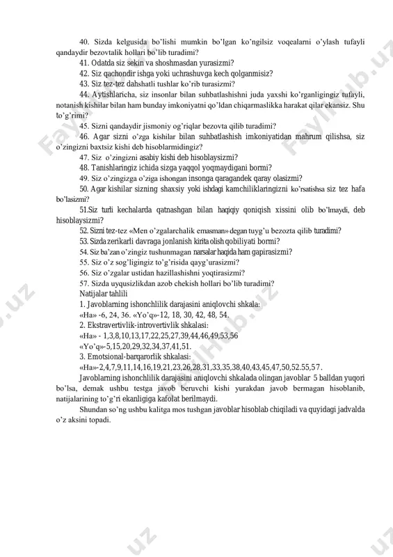 ko’ra kitob o’qishni ma’qul ko’rasiz. shy to’g’rimi? 16. sizni xafa qilish osonmi? 17. siz turli davralarda (kompaniyalarda) bo’lishni yoqtirasizmi? 18. sizda o’zgalardan yashirmoqchi bo’lgan o’y, fikrlar bo’lib turadimi? 19. sizda ba’zan ishga bo’lgan kuchli ishtiyoq birdan dangasalik holati bilan almashish hollari bo’lib turadimi? 20. siz tor doirada faqat o’zingizga yaxshi tanish bo’lgan do’stlaringiz bo’lishini ma’qul ko’rasizmi? 21. siz tez-tez hayol surib turasizmi? 22. agar sizga baqirishsa, siz shu zahoti javob qaytarasizmi? 23. sizni tez-tez aybdorlik hissi bezovta qilib turadimi? 24. sizning hamma odatlaringiz yaxshi va yoqimlimi? 25. siz davralarda o’zingizni erkin tutib, quvnoq o’tira olish qobiliyatiga egamisiz? 26. siz o’zingizni ta’sirchan va hissiyotga beriluvchan kishi deb hisoblaysizmi? 27. o’zgalar sizni doimo tetik va quvnoq kishi deb hisoblashadimi? 28. siz biror bir muhim ishni amalga oshirgandan so’ng, bu ishni yanada yaxshiroq qilish mumkin edi, -degan bezovtalik hissini sezasizmi? 29. siz o’zga kishilar davrasida ko’proq jim o’tirasizmi? 30. siz ba’zan g’iybat ham …