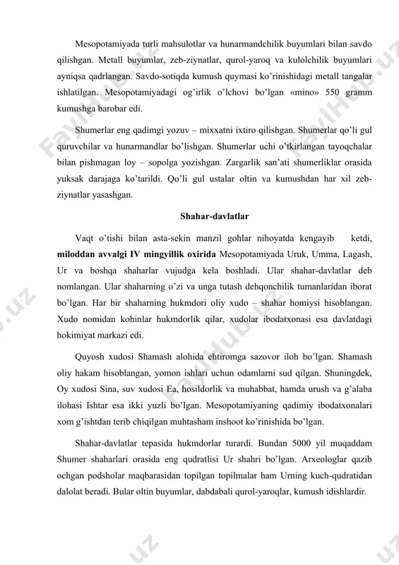 rol-yaroqlar, kumush idishlardir. mesopotamiyadagi katta-katta yer mulklari hukmdorlar va kohinlar qo’l ostida bo’lgan. dalalarga qullar va erkin yollanma mehnatchilar ishlov berishgan. shaharlar tevaragida istiqomat qiluvchi aholi kichik-kichik yer ulushlariga egalik qilar edi. o’z oilasini boqish uchun kambag’allar podsho va ibodat-xona mulklarida mehnat qilar edilar. miloddan avvalgi iii mingyillik o’rtalarida lagash davlati yuksala boshladi, shumer va akkadning ko’pgina shaharlari lagashga qo’shib olindi. shumer shaharlari mudofaa devorlari bilan o’rab olingan edi. shaharning bosh darvozasidan boshlangan ko’chalar markaziy maydonga, ibodatxona va hukmdor saroyiga borar edi. qurilish tosh, xom va pishgan g’isht bilan amalga oshirilgan. lagashdagi ibodatxona xudolar va qahramonlar haykallari bilan hashamli bezatilgan edi. ibodatxonada qazilgan hovuzda baliqlar suzib yurardi, shuningdek, kaptarlar kun kechiradigan bog’, hamda turli hayvonlar va qushlar yashaydigan tomoshabog’ ham barpo etilgan. urush paytida shahar aholisi sardorni saylashgan. bora-bora ularning nufuzi ortdi, sardorlar muntazam hukmronlik qila boshladilar. ularni podsholar deb atashgan. podsho shahar-davlatni aslzodalar, kohinlar va armiyaga tayangan holda amaldorlar …