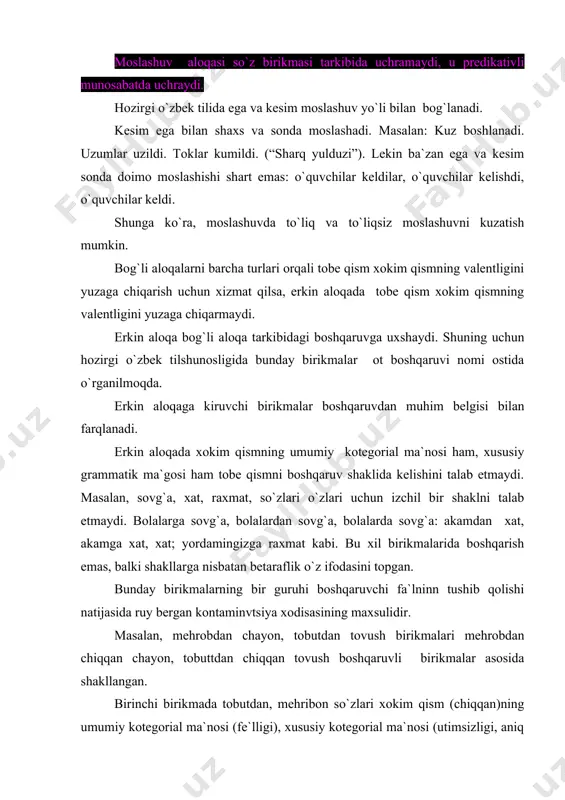 e`l tushib qoladi. boshqaruvchi fe`lning tushib qolishi natijasida boshqaruv barham topadi: menga ijozat, uydagilarga salom birikmalari aslida menga ijozat bering; uydagilarga salom ayting tarzida bo`lishi kerak edi. ulardan boshqaruvchi fe`lning tushib qolishi natijasida boshqaruv munosabati barham topgan. erkin aloqa asosida shakllangan bu xil birikmalar ilmiy adabiyotlarida determinant atamasi bilan nomlanmoqda. sintaktik aloqani ifodalovchi vositalar. gapda so`zlar turli vositalar yordamida sintaktik aloqaga kirishadilar. bu vositalar quyidagilardan iborat: formal-grammatik vositalar. sintaktik aloqalarni ifodalashda, asosan, so`z o`zgartiruvchi affikslar ishtirok etadi. sintaktik aloqalarning ifodalanishlarida shakliy vositalar sifatida turlovchilar: egalik, kelishik affikslari va tuslovlari va tuslovchi (shaxs-son) affikslar ish ko`radi. masalan; mening vatanim (kelishik va egalik), vatanimni sevaman (kelishik va shaxs-son). egali affikslari mansublikni bildirib, predmetni kimga yoki nimaga qarashli ekanligini ko`rsatadi; mening kitobim. kelishiklar harakat bilan ob`ekt orasidagi aloqani ko`rsatadi; kitob o`qimoq: tuslovchilar sub`ekt bilan ning harakati yoki sub`ekt bilan uning belgisi o`rtasidagi munosabatni bildirib, shaxs-son, zamon kabi ma`nolarni ifodalaydi: men talabaman. leksik-grammatik vositalar. …