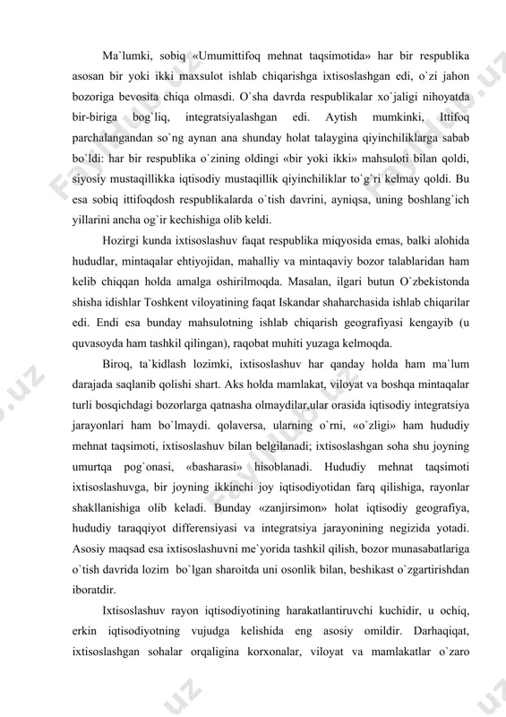 umurtqa pog`onasi, «basharasi» hisoblanadi. hududiy mehnat taqsimoti ixtisoslashuvga, bir joyning ikkinchi joy iqtisodiyotidan farq qilishiga, rayonlar shakllanishiga olib keladi. bunday «zanjirsimon» holat iqtisodiy geografiya, hududiy taraqqiyot differensiyasi va integratsiya jarayonining negizida yotadi. asosiy maqsad esa ixtisoslashuvni me`yorida tashkil qilish, bozor munasabatlariga o`tish davrida lozim bo`lgan sharoitda uni osonlik bilan, beshikast o`zgartirishdan iboratdir. ixtisoslashuv rayon iqtisodiyotining harakatlantiruvchi kuchidir, u ochiq, erkin iqtisodiyotning vujudga kelishida eng asosiy omildir. darhaqiqat, ixtisoslashgan sohalar orqaligina korxonalar, viloyat va mamlakatlar o`zaro munasabat qiladilar. bu mamlakat ichida geoiqtisodiy xavfsizlikni ta`minlashga olib keladi, jahon bozorida esa uning mavqeini ifodalaydi. ixtisoslashuv hamkorlik, kooperatsiya bilan chambarchas bog`liq. yuqorida ta`kidlaganimizdek, o`tish davri iqtisodiyotida mamlakatlararo, xususan sobiq ittifoqdosh respublikalar orasidagi kooperatsiya ancha buzildi. mamlakat ichida dastlabki paytlarda har bir korxona, shahar yoki viloyat xo`jaligi ham mustaqil bo`lishga uringanligi tufayli ular o`rtasidagi hamkorlik ham biroz qisqarishi mumkin. masalan, to`qimachilik sanoatini olaylik. ilgari toshkent, farg`ona, buxoro kabi markazlarda yirik ip-gazlama kombinatlari barpo etilgan edi. …
