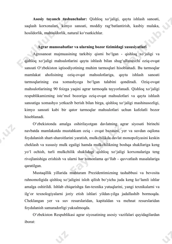 a jadallashib bormoqda. cheklangan yer va suv resurslaridan, kapitaldan va mehnat resurslaridan foydalanish samaradorligi yuksalmoqda. o‘zbekiston respublikasi agrar siyosatining asosiy vazifalari quyidagilardan iborat: · mamlakatning oziq-ovqat xavfsizligini ta’minlash, aholini, sanoatni qishloq xo‘jaligi mahsulotlari bilan ta’minlash; · qishloq aholisining turmush darajasini oshirish; · qishloq xo‘jaligi mahsulotlari eksportini oshirish evaziga chet el valyutalari tushumini ko‘paytirish; · qishloq xo‘jaligiga tushayotgan tushumlarni boshqa tarmoqlar o‘rtasida taqsimlashni mo‘tadillashtirish; · qishloq xo‘jaligida tarkibiy o‘zgarishlarni amalga oshirish; · qishloq xo‘jaligida raqobat muhitini kuchaytirish; · qishloq infratuzilmasini rivojlantirish va takomillashtirish; · qishloq xo‘jaligida bozor munosabatlarini shakllantirish va rivojlantirish; · qishloq xo‘jaligida tadbirkorlar sinfini shakllantirish va rivojlantirish; · qishloq xo‘jaligida mehnat unumdorligi oshirish va tarmoqning iqtisodiy samaradorligini ko‘tarish. · o‘zbekiston respublikasida qishloq xo‘jaligini isloh qilish juda murakkab sharoitlarda amalga oshirilmoqda. bu sharoitlarga quyidagilarni kiritish mumkin: · moliyaviy mablag‘larning talab darajasidan kam bo‘lishi, yetishmasligi; · qishloq xo‘jaligining moddiy-texnika bazasining eskirib qolganligi; · qishloqda mehnat motivatsiyasining, manfaatdorligining nisbatan pastligi; · qishloq …