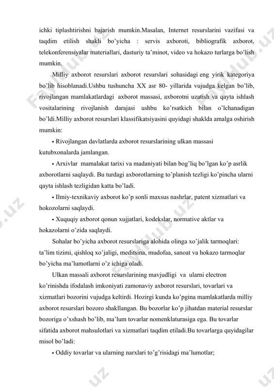 a asosiga quyidagilarni qo’yish mumkin:tarmoqlar printsipi(fan, sanoat, ijtimoiy soha va hokazo asosida) ;taqdim etilish shakli bo’yicha (axborot tashuvchi turi, formallashganlik darajasi, qo’shimcha izoxlanganligi va hokazo xususiyatlar bo’yicha) va boshqa prinsiplar. har bir sinf bo’yicha yana qo’shimcha ichki tiplashtirishni bajarish mumkin.masalan, internet resurslarini vazifasi va taqdim etilish shakli bo’yicha : servis axboroti, bibliografik axborot, telekonferensiyalar materiallari, dasturiy ta’minot, video va hokazo turlarga bo’lish mumkin. milliy axborot resurslari axborot resurslari sohasidagi eng yirik kategoriya bo’lib hisoblanadi.ushbu tushuncha xx asr 80- yillarida vujudga kelgan bo’lib, rivojlangan mamlakatlardagi axborot massasi, axborotni uzatish va qayta ishlash vositalarining rivojlanish darajasi ushbu ko’rsatkich bilan o’lchanadigan bo’ldi.milliy axborot resurslari klassifikatsiyasini quyidagi shaklda amalga oshirish mumkin: · rivojlangan davlatlarda axborot resurslarining ulkan massasi kutubxonalarda jamlangan. · arxivlar mamalakat tarixi va madaniyati bilan bog’liq bo’lgan ko’p asrlik axborotlarni saqlaydi. bu turdagi axborotlarning to’planish tezligi ko’pincha ularni qayta ishlash tezligidan katta bo’ladi. · ilmiy-texnikaviy axborot ko’p sonli maxsus nashrlar, patent xizmatlari …