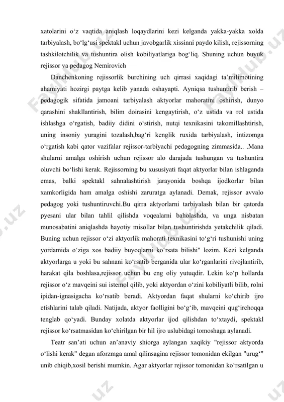 . lekin ko‘p hollarda rejissor o‘z mavqeini sui istemol qilib, yoki aktyordan o‘zini kobiliyatli bilib, rolni ipidan-ignasigacha ko‘rsatib beradi. aktyordan faqat shularni ko‘chirib ijro etishlarini talab qiladi. natijada, aktyor faolligini bo‘g‘ib, mavqeini qug‘irchoqqa tenglab qo‘yadi. bunday xolatda aktyorlar ijod qilishdan to‘xtaydi, spektakl rejissor ko‘rsatmasidan ko‘chirilgan bir hil ijro uslubidagi tomoshaga aylanadi. teatr san’ati uchun an’anaviy shiorga aylangan xaqikiy "rejissor aktyorda o‘lishi kerak" degan aforzmga amal qilinsagina rejissor tomonidan ekilgan "urug‘" unib chiqib,xosil berishi mumkin. agar aktyorlar rejissor tomonidan ko‘rsatilgan u yoki bu holatlarini eslab qolishga harakat qilib, uni chuqur tushunmasa yoki o‘z hissiy tuyg‘ularida aks ettirmasa, ijro xayotiy bo‘la olmaydi. bu hollarda rejissor ko‘rsatuvi zararlidir. agar buning aksi bo‘lib, rejissor ko‘rsatgani aktyor yuragiga ta’sir etib, yaxshi zaminga urug‘ tushsa va uning tuyg‘ulari xamda fantaziyasini uyg‘otib yuborsa, nur ustiga a’lo nur. demak aktyor rejissor ko‘rsamalaridan ilxomlanib, o‘z xarakatini yangitdan, qayta yarata boshlaydi. spektakl bunyod etish jarayonida rejissorning psixolagik qirrasi eng asosiy …