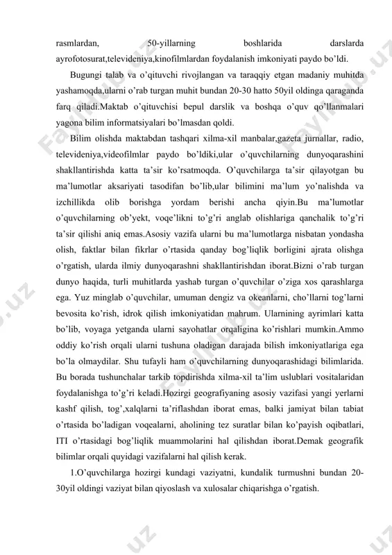 iyaning asosiy vazifasi yangi yerlarni kashf qilish, tog’,xalqlarni ta’riflashdan iborat emas, balki jamiyat bilan tabiat o’rtasida bo’ladigan voqealarni, aholining tez suratlar bilan ko’payish oqibatlari, iti o’rtasidagi bog’liqlik muammolarini hal qilishdan iborat.demak geografik bilimlar orqali quyidagi vazifalarni hal qilish kerak. 1.o’quvchilarga hozirgi kundagi vaziyatni, kundalik turmushni bundan 20-30yil oldingi vaziyat bilan qiyoslash va xulosalar chiqarishga o’rgatish. 2.hozirgi geografik bilimlar yer shari va uning ayrim regionlaridagi fakt va voqealarni ta’riflash emas balki undan u yoki bu hudud xo’jaligini rejalashtirishda foydalanishdan, iqtisodiy qishloqni tugatishni bartaraf qilish, qishloq xo’jaligi mahsuldorligini oshirish yo’llarini izlash va hokazolarda qo’llashdan iborat. geografik bilimlar bu muammmolarni hal qilishda faol rol o’ynashi kerak.bu fan o’quvchilarni kelgusidagi hayotga ishlab chiqarish jaroyonlarini, to’g’ri tushunishga tayyorlashdan iborat bo’libgina qolmasdan, balki ishlab chiqarish jarayonida qo’llash kerak bo’lgan iqtisodiy bilimlarni ham o’rganishga yordam berilishiga erishmoq kerak. shu tufayli ham ta’limni ishlab chiqarishning uzviy qismi deb qarash lozim. geografiya ta’limida yuqoridagi jarayonlarni amalga oshirish quyidagi yo’nalishlarda …