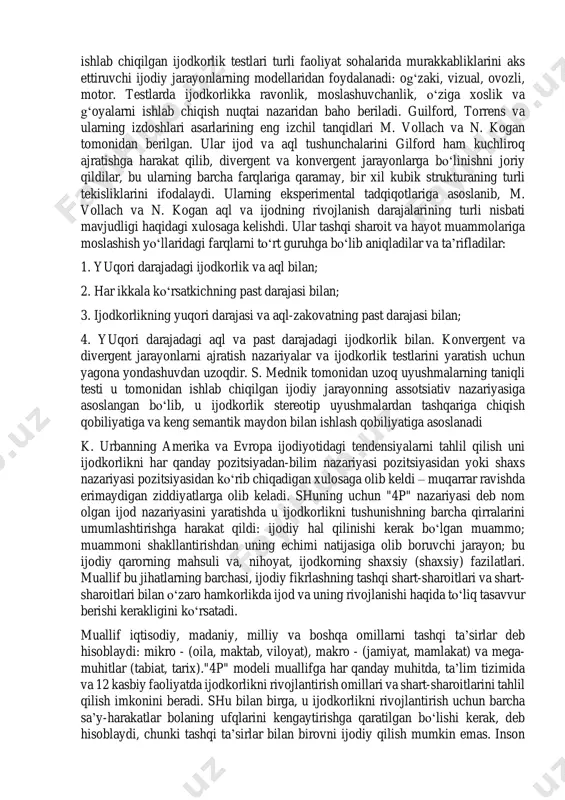 qari stimullarga javob berish qobiliyati; 5.detallarni qo‘shib ob’ektni yaxshilash qobiliyati; 6. muammolarni hal qilish qobiliyati, ya’ni analiz va sintez qilish qobiliyati. ushbu taxminlarga asoslanib, guilford va uning hamkorlari qobiliyatli tadqiqot dasturining testlarini ishlab chiqdilar. guilford nazariyasi torrence asarlarida yanada rivojlantirildi. torrens ijodkorlikni muammolarga sezgirlik (mavjud ma’lumotlarning etishmasligi yoki nomuvofiqligi hissi), muammolarni aniqlash va aniqlash (shakllantirish), mumkin bo‘lgan echimlar haqida gipotezalar, ularni tekshirish, o‘zgartirish yoki rad etish, yangi gipotezalarni ko‘rsatish va sinovdan o‘tkazish, echimlar (echimlar) topish va natijalarni shakllantirish, talqin qilish va muloqot (nashr etish). ijodkorlikni jarayon sifatida hisobga olish ijodkorlikning tuzilishini( qobiliyat sifatida), bu jarayonni rag‘batlantiruvchi shart-sharoitlarni aniqlash hamda ijodiy yutuqlarni baholash imkonini beradi. torrens tomonidan ishlab chiqilgan ijodkorlik testlari turli faoliyat sohalarida murakkabliklarini aks ettiruvchi ijodiy jarayonlarning modellaridan foydalanadi: og‘zaki, vizual, ovozli, motor. testlarda ijodkorlikka ravonlik, moslashuvchanlik, o‘ziga xoslik va g‘oyalarni ishlab chiqish nuqtai nazaridan baho beriladi. guilford, torrens va ularning izdoshlari asarlarining eng izchil tanqidlari m. vollach va …