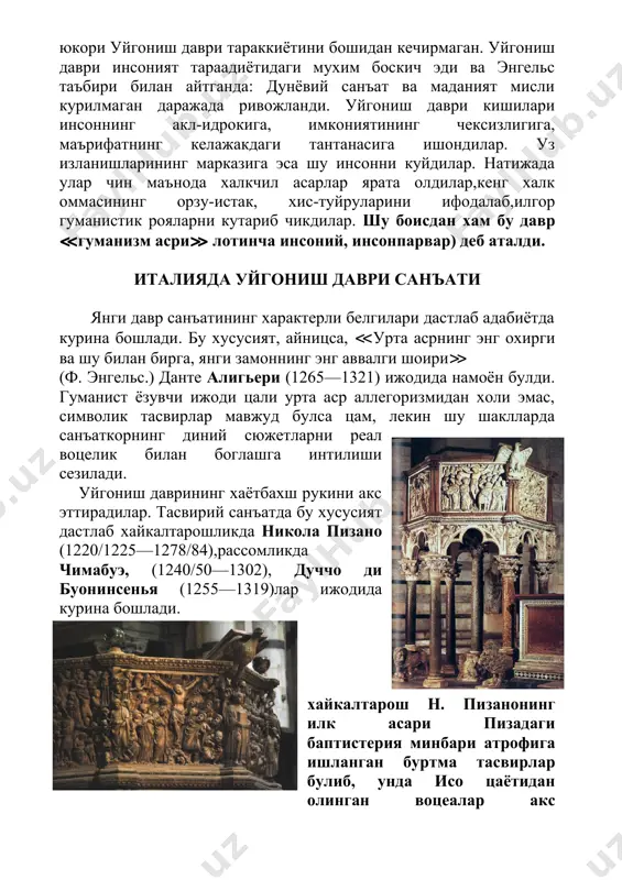 ривожланди. уйгониш даври кишилари инсоннинг акл-идрокига, имкониятининг чексизлигига, маърифатнинг келажакдаги тантанасига ишондилар. уз изланишларининг марказига эса шу инсонни куйдилар. натижада улар чин маънода халкчил асарлар ярата олдилар,кенг халк оммасининг орзу-истак, хис-туйруларини ифодалаб,илгор гуманистик рояларни кутариб чикдилар. шу боисдан хам бу давр ≪гуманизм асри≫ лотинча инсоний, инсонпарвар) деб аталди. италияда уйгониш даври санъати янги давр санъатининг характерли белгилари дастлаб адабиётда курина бошлади. бу хусусият, айницса, ≪урта асрнинг энг охирги ва шу билан бирга, янги замоннинг энг аввалги шоири≫ (ф. энгельс.) данте алигьери (1265—1321) ижодида намоён булди. гуманист ёзувчи ижоди цали урта аср аллегоризмидан холи эмас, символик тасвирлар мавжуд булса цам, лекин шу шаклларда санъаткорнинг диний сюжетларни реал воцелик билан боглашга интилиши сезилади. уйгониш даврининг хаётбахш рукини акс эттирадилар. тасвирий санъатда бу хусусият дастлаб хайкалтарошликда никола пизано (1220/1225—1278/84),рассомликда чимабуэ, (1240/50—1302), дуччо ди буонинсенья (1255—1319)лар ижодида курина бошлади. хайкалтарош н. пизанонинг илк асари пизадаги баптистерия минбари атрофига ишланган буртма тасвирлар булиб, унда исо …