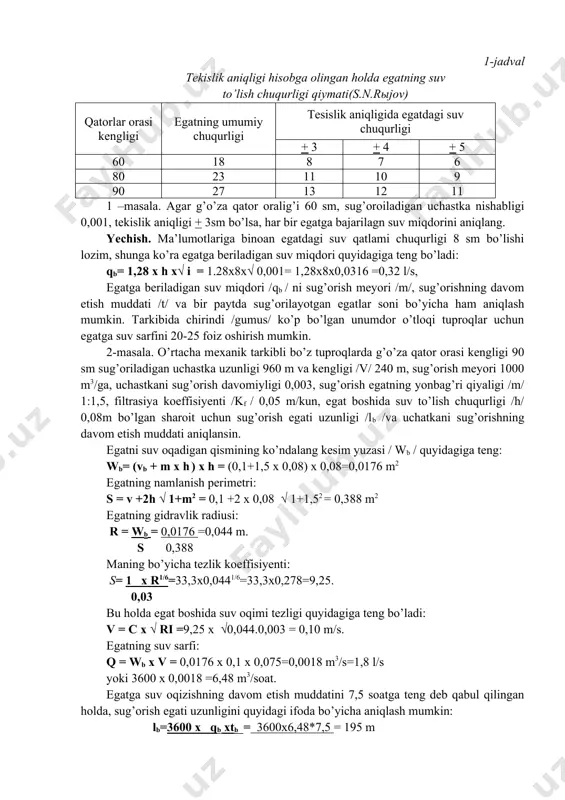 n. sug’orish texnikasi elementlarini noto’g’ri tanlash, suvdan foydalanish koeffisiyentini pasayishiga, sug’orishga mehnat sarfini ko’payishiga, tuproq eroziyasi va boshqa salbiy xodisalar ruy berishiga olib keladi. egatning suv sarfini quyidagi empirik ifoda bo’yicha aniqlash mumkin: qb= 1,28 x h x √ i qb – egatning suv sarfi, l/s; h= 0,6xh-2 - egatning suv to’lish chuqurligi, sm; i- egat tubi nishabi; n – egatning umumiy chuqurligi /pushta tepasidan tubigacha/, sm; - dala yuzasini tekislash aniqligi, sm; nishabligi pichan sug’orish uchastkalarida yer yuzasi tekislik aniqligi + 2-3 sm bo’lishi lozim. egatning suv to’lish chuqurligini 1-jadval ma’lumotlari bo’yicha olish mumkin. 1-jadval tekislik aniqligi hisobga olingan holda egatning suv to’lish chuqurligi qiymati(s.n.rыjov) qatorlar orasi kengligi egatning umumiy chuqurligi tesislik aniqligida egatdagi suv chuqurligi + 3 + 4 + 5 60 18 8 7 6 80 23 11 10 9 90 27 13 12 11 1 –masala. agar g’o’za qator oralig’i 60 sm, sug’oroiladigan uchastka nishabligi 0,001, …