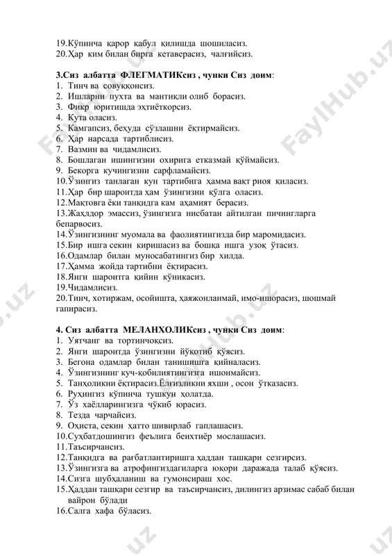 сиз, беҳуда сўзлашни ёқтирмайсиз. 1. ҳар нарсада тартиблисиз. 1. вазмин ва чидамлисиз. 1. бошлаган ишингизни охирига етказмай қўймайсиз. 1. бекорга кучингизни сарфламайсиз. 1. ўзингиз танлаган кун тартибига ҳамма вақт риоя қиласиз. 1. ҳар бир шароитда ҳам ўзингизни қўлга оласиз. 1. мақтовга ёки танқидга кам аҳамият берасиз. 1. жаҳлдор эмассиз, ўзингизга нисбатан айтилган пичингларга бепарвосиз. 1. ўзингизнинг муомала ва фаолиятингизда бир маромидасиз. 1. бир ишга секин киришасиз ва бошқа ишга узоқ ўтасиз. 1. одамлар билан муносабатингиз бир хилда. 1. ҳамма жойда тартибни ёқтирасиз. 1. янги шароитга қийин кўникасиз. 1. чидамлисиз. 1. тинч, хотиржам, осойишта, ҳаяжонланмай, имо-ишорасиз, шошмай гапирасиз. 4. сиз албатта меланхоликсиз , чунки сиз доим: 1. уятчанг ва тортинчоқсиз. 1. янги шароитда ўзингизни йўқотиб қўясиз. 1. бегона одамлар билан танишишга қийналасиз. 1. ўзингизнинг куч-қобилиятингизга ишонмайсиз. 1. танҳоликни ёқтирасиз.ёлғизликни яхши , осон ўтказасиз. 1. руҳингиз кўпинча тушкун ҳолатда. 1. ўз хаёлларингизга чўкиб юрасиз. 1. тезда чарчайсиз. 1. оҳиста, секин ҳатто шивирлаб …