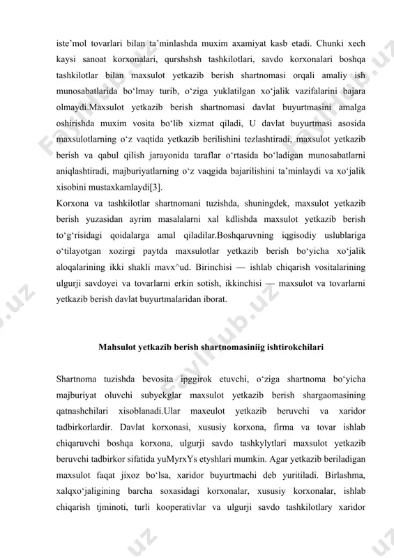 bir vaqgga to‘g‘ri kelmaydi, chakana oldi-sotdi shartnomasida esa shartnomani tuzish va uni ijro etish bir vaqgning o‘zida bajariladi. to‘rtinchidan, oldi-sotdi shartnomasida tovar tayyor xodda bo‘lsa, maxsulot yetkazib berish shartnomasida maxsulot kelgusida tayyorlanishi lozim bo‘ladi.maxsulot yetkazib berish shartnomasi keng tarqalgan xo‘jalik shartnomalaridan biri bo‘lib, xalq xo‘jaligani moddiy-texnika bilan, axolini keng iste’mol tovarlari bilan ta’minlashda muxim axamiyat kasb etadi. chunki xech kaysi sanoat korxonalari, qurshshsh tashkilotlari, savdo korxonalari boshqa tashkilotlar bilan maxsulot yetkazib berish shartnomasi orqali amaliy ish munosabatlarida bo‘lmay turib, o‘ziga yuklatilgan xo‘jalik vazifalarini bajara olmaydi.maxsulot yetkazib berish shartnomasi davlat buyurtmasini amalga oshirishda muxim vosita bo‘lib xizmat qiladi, u davlat buyurtmasi asosida maxsulotlarning o‘z vaqtida yetkazib berilishini tezlashtiradi, maxsulot yetkazib berish va qabul qilish jarayonida taraflar o‘rtasida bo‘ladigan munosabatlarni aniqlashtiradi, majburiyatlarning o‘z vaqgida bajarilishini ta’minlaydi va xo‘jalik xisobini mustaxkamlaydi[3]. korxona va tashkilotlar shartnomani tuzishda, shuningdek, maxsulot yetkazib berish yuzasidan ayrim masalalarni xal kdlishda maxsulot yetkazib berish to‘g‘risidagi qoidalarga amal qiladilar.boshqaruvning iqgisodiy …