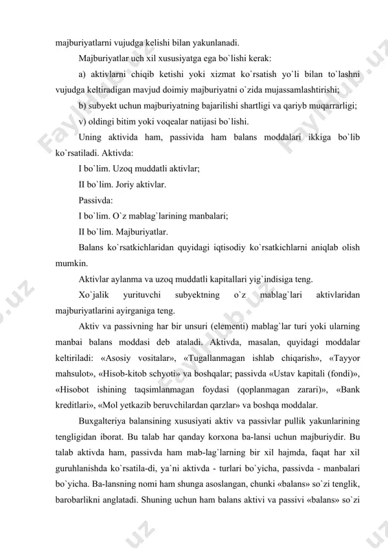 a) aktivlarni chiqib ketishi yoki xizmat ko`rsatish yo`li bilan to`lashni vujudga keltiradigan mavjud doimiy majburiyatni o`zida mujassamlashtirishi; b) subyekt uchun majburiyatning bajarilishi shartligi va qariyb muqarrarligi; v) oldingi bitim yoki voqealar natijasi bo`lishi. uning aktivida ham, passivida ham balans moddalari ikkiga bo`lib ko`rsatiladi. aktivda: i bo`lim. uzoq muddatli aktivlar; ii bo`lim. joriy aktivlar. passivda: i bo`lim. o`z mablag`larining manbalari; ii bo`lim. majburiyatlar. balans ko`rsatkichlaridan quyidagi iqtisodiy ko`rsatkichlarni aniqlab olish mumkin. aktivlar aylanma va uzoq muddatli kapitallari yig`indisiga teng. xo`jalik yurituvchi subyektning o`z mablag`lari aktivlaridan majburiyatlarini ayirganiga teng. aktiv va passivning har bir unsuri (elementi) mablag`lar turi yoki ularning manbai balans moddasi deb ataladi. aktivda, masalan, quyidagi moddalar keltiriladi: «asosiy vositalar», «tugallanmagan ishlab chiqarish», «tayyor mahsulot», «hisob-kitob schyoti» va boshqalar; passivda «ustav kapitali (fondi)», «hisobot ishining taqsimlanmagan foydasi (qoplanmagan zarari)», «bank kreditlari», «mol yetkazib beruvchilardan qarzlar» va boshqa moddalar. buxgalteriya balansining xususiyati aktiv va passivlar pullik yakunlarining tengligidan iborat. bu talab …