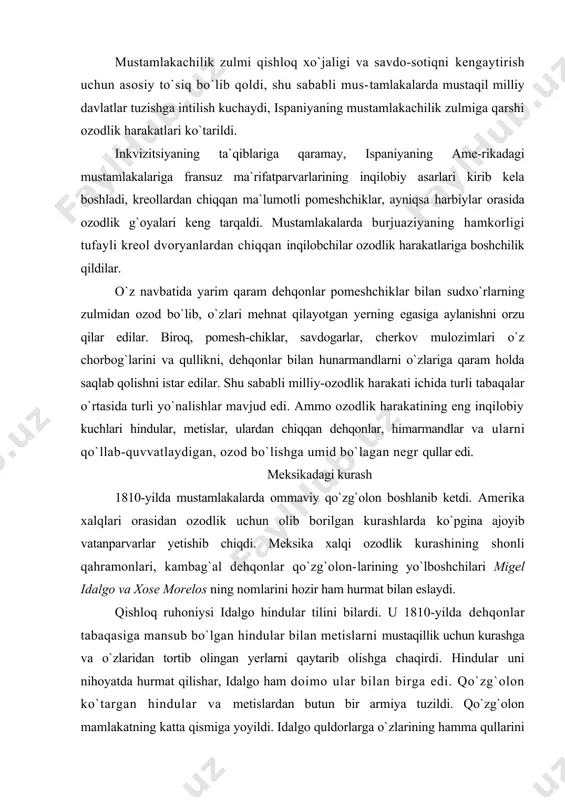 rining yo`lboshchilari migel idalgo va xose morelos ning nomlarini hozir ham hurmat bilan eslaydi. qishloq ruhoniysi idalgo hindular tilini bilardi. u 1810-yilda dehqonlar tabaqasiga mansub bo`lgan hindular bilan metislarni mustaqillik uchun kurashga va o`zlaridan tortib olingan yerlarni qaytarib olishga chaqirdi. hindular uni nihoyatda hurmat qilishar, idalgo ham doimo ular bilan birga edi. qo`zg`olon ko`targan hindular va metislardan butun bir armiya tuzildi. qo`zg`olon mamlakatning katta qismiga yoyildi. idalgo quldorlarga o`zlarining hamma qullarini 10 kun ichida ozod qilishni buyurdi va hindu jamoalari mustamlakachi ma`murlarga to`lab kelgan o`lponni bekor qildi. ispaniya ma`murlari idalgoga taslim bo`lish-ni taklif qildilar va uni kechirishni va`da berdilar. «kechirish,— deb javob qaytardi idalgo,-- vatan himoyachilariga emas, 6alkijinoyatchilargakerak». ispaniyaning mustamlakachi qo`shinlari idalgo lashkarlari-ni qirib tashladilar. idalgoning o`zini asir olib, 1811-yilda otib tashladilar, uning kallasini temir qafasga solib hammaga ko`rmadigan joyga osib qo`ydilar. idalgoning eng yaqin safdoshi, diiradgorning o`g`li morelos_uninј ishini davom ettirdi. morelos qishloq ruhoniysi edi. morelos yirik pomeshchiklarning yerlarini …