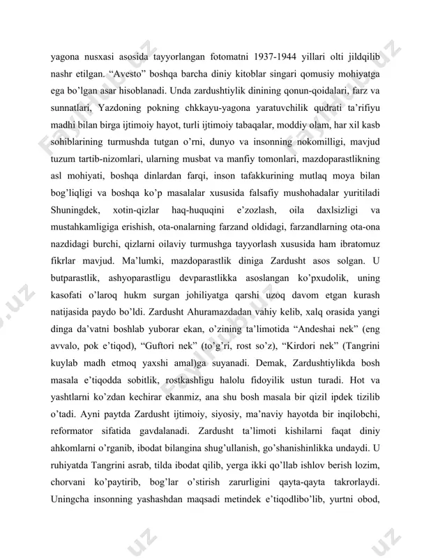 vich), ingliz (l.x.mayls), laniya (a.xristensen) va fors (ibroham pur dovud) tillariga tarjima qilingan. uning kopengagenda (daniya) saqlanayotgan yagona nusxasi asosida tayyorlangan fotomatni 1937-1944 yillari olti jildqilib nashr etilgan. “avesto” boshqa barcha diniy kitoblar singari qomusiy mohiyatga ega bo’lgan asar hisoblanadi. unda zardushtiylik dinining qonun-qoidalari, farz va sunnatlari, yazdoning pokning chkkayu-yagona yaratuvchilik qudrati ta’rifiyu madhi bilan birga ijtimoiy hayot, turli ijtimoiy tabaqalar, moddiy olam, har xil kasb sohiblarining turmushda tutgan o’rni, dunyo va insonning nokomilligi, mavjud tuzum tartib-nizomlari, ularning musbat va manfiy tomonlari, mazdoparastlikning asl mohiyati, boshqa dinlardan farqi, inson tafakkurining mutlaq moya bilan bog’liqligi va boshqa ko’p masalalar xususida falsafiy mushohadalar yuritiladi shuningdek, xotin-qizlar haq-huquqini e’zozlash, oila daxlsizligi va mustahkamligiga erishish, ota-onalarning farzand oldidagi, farzandlarning ota-ona nazdidagi burchi, qizlarni oilaviy turmushga tayyorlash xususida ham ibratomuz fikrlar mavjud. ma’lumki, mazdoparastlik diniga zardusht asos solgan. u butparastlik, ashyoparastligu devparastlikka asoslangan ko’pxudolik, uning kasofati o’laroq hukm surgan johiliyatga qarshi uzoq davom etgan kurash …