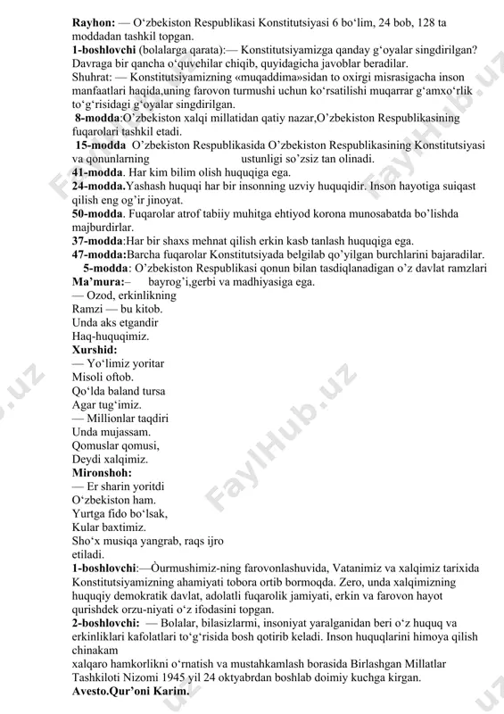 rmoqda o‘z yo‘lidan, aytmoqda o‘z so‘zini. yusufbek:— baxt berdi insonlarga onajon — o‘zbekiston u yuz tutdi jahonga, bo‘ldi dovrug‘i doston. rayhon: — o‘zbekiston respublikasi konstitutsiyasi 6 bo‘lim, 24 bob, 128 ta moddadan tashkil topgan. 1-boshlovchi (bolalarga qarata):— konstitutsiyamizga qanday g‘oyalar singdirilgan? davraga bir qancha o‘quvchilar chiqib, quyidagicha javoblar beradilar. shuhrat: — konstitutsiyamizning «muqaddima»sidan to oxirgi misrasigacha inson manfaatlari haqida,uning farovon turmushi uchun ko‘rsatilishi muqarrar g‘amxo‘rlik to‘g‘risidagi g‘oyalar singdirilgan. 8-modda:o’zbekiston xalqi millatidan qatiy nazar,o’zbekiston respublikasining fuqarolari tashkil etadi. 15-modda o’zbekiston respublikasida o’zbekiston respublikasining konstitutsiyasi va qonunlarning ustunligi so’zsiz tan olinadi. 41-modda. har kim bilim olish huquqiga ega. 24-modda.yashash huquqi har bir insonning uzviy huquqidir. inson hayotiga suiqast qilish eng og’ir jinoyat. 50-modda. fuqarolar atrof tabiiy muhitga ehtiyod korona munosabatda bo’lishda majburdirlar. 37-modda:har bir shaxs mehnat qilish erkin kasb tanlash huquqiga ega. 47-modda:barcha fuqarolar konstitutsiyada belgilab qo’yilgan burchlarini bajaradilar. 5-modda: o’zbekiston respublikasi qonun bilan tasdiqlanadigan o’z davlat ramzlari ma’mura:– bayrog’i,gerbi va madhiyasiga …