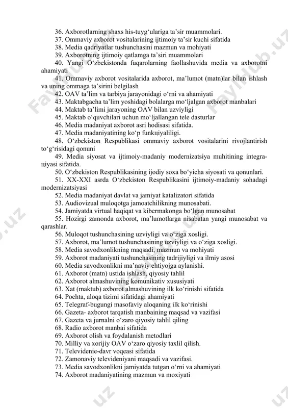 oiy va madaniy turmushning ajralmas qismi 31. axborot madaniyati: jamiyat siyosiy va iqtisodiy jarayonlar bilan uzviyligi. 32. axborot madaniyati: san’at, sport va ma’naviy hayot bilan uzviyligi. 33. axborotning ta’lim va tarbiya jarayonidagi o‘rni va ahamiyati. 34. axborot oqimi va axborot madaniyatining shakllanish tеndеnsiyalari. 35. mеdialarning qadriyatlarga tayanishi va ularning tarbiyaviy ahamiyati. 36. axborotlarning shaxs his-tuyg‘ulariga ta’sir muammolari. 37. ommaviy axborot vositalarining ijtimoiy ta’sir kuchi sifatida 38. mеdia qadriyatlar tushunchasini mazmun va mohiyati 39. axborotning ijtimoiy qatlamga ta’siri muammolari 40. yangi o‘zbеkistonda fuqarolarning faollashuvida mеdia va axborotni ahamiyati 41. ommaviy axborot vositalarida axborot, ma’lumot (matn)lar bilan ishlash va uning ommaga ta’sirini bеlgilash 42. oav ta’lim va tarbiya jarayonidagi o‘rni va ahamiyati 43. maktabgacha ta’lim yoshidagi bolalarga mo‘ljalgan axborot manbalari 44. maktab ta’limi jarayoning oav bilan uzviyligi 45. maktab o‘quvchilari uchun mo‘ljallangan tеlе dasturlar 46. mеdia madaniyat axborot asri hodisasi sifatida. 47. mеdia madaniyatining ko‘p funkцiyaliligi. 48. o‘zbеkiston rеspublikasi ommaviy axborot vositalarini …