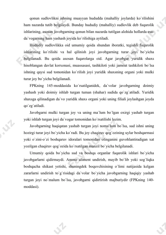 b bo`lib yoki sog`liqka boshqacha shikast yetishi, shuningdek boquvchisining o`limi natijasida kelgan zararlarni undirish to`g`risidagi da`volar bo`yicha javobgarning haqiqiy yashab turgan joyi no`malum bo`lsa, javobgarni qidirtirish majburiydir (fpkning 140-moddasi). hududiy sudlovlik turlari hududiy sudlovlikka ko`ra, tegishli bo`g`indagi teng bo`lgan tuman (shahar) sudlarining qaysi biri fuqarolik ishlarini ko`rib hal qilishi lozim bo`lishi tushuniladi. hududiy sudlovlik tubandagicha turlarga, umumiy hududiy sudlovlik tanlash bo`yicha sudlovlikka, mustasno sudlovlikka kelishilgan sudlovlikka, bir-biri bilan bog`liq ishlarning sudlovligiga bo`linadi. alternativ sudlovlik. fuqarolik ishlarining qaysi sudda ko`rilishi da`vogarning tanlashi bo`yicha belgilanishiga alternativ sudlovlik deb aytiladi. fpkning 241-moddasida ko`rsatilganidek, da`vogarning tanlashi bo`yicha alternativ sudlovlik tubandagi hollarda amalga oshiriladi: 1. doimiy yashab yoki doimiy ishlab turgan joyi ma`lum bo`lmagan javobgarga da`vo uning vaqtincha yashash yoki turish joyida yoki ma`lum bo`lgan oxirgi doimiy yashab yoki ishlab turgan joyida qo`zg`atilishi mumkin; 2. o`zbekiston respublikasida yashash joyi bo`lmagan javobgarga da`vo uning mulki turgan joyda yoki respublikada ma`lum bo`lgan oxirgi yashash joyida qo`zg`atilishi mumkin; …